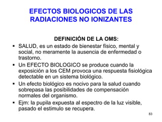 83
EFECTOS BIOLOGICOS DE LAS
RADIACIONES NO IONIZANTES
DEFINICIÓN DE LA OMS:
 SALUD, es un estado de bienestar físico, mental y
social, no meramente la ausencia de enfermedad o
trastorno.
 Un EFECTO BIOLOGICO se produce cuando la
exposición a los CEM provoca una respuesta fisiológica
detectable en un sistema biológico.
 Un efecto biológico es nocivo para la salud cuando
sobrepasa las posibilidades de compensación
normales del organismo.
 Ejm: la pupila expuesta al espectro de la luz visible,
pasado el estimulo se recupera.
 