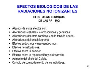 85
EFECTOS BIOLOGICOS DE LAS
RADIACIONES NO IONIZANTES
EFECTOS NO TERMICOS
DE LAS RF – MO:
 Algunos de estos efectos son:
 Alteraciones celulares, cromosómicas y genéticas.
 Alteraciones del ritmo cardiaco y de la tensión arterial.
 Alteraciones del encefalograma.
 Efectos endocrinos y neuroendocrinos.
 Efectos hematopéyicos.
 Efectos sobre la audición.
 Efectos sobre la reproducción y el desarrollo.
 Aumento del eflujo del Calcio.
 Cambio de comportamiento de los individuos.
 