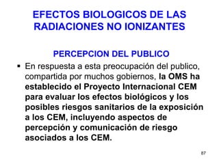 87
EFECTOS BIOLOGICOS DE LAS
RADIACIONES NO IONIZANTES
PERCEPCION DEL PUBLICO
 En respuesta a esta preocupación del publico,
compartida por muchos gobiernos, la OMS ha
establecido el Proyecto Internacional CEM
para evaluar los efectos biológicos y los
posibles riesgos sanitarios de la exposición
a los CEM, incluyendo aspectos de
percepción y comunicación de riesgo
asociados a los CEM.
 