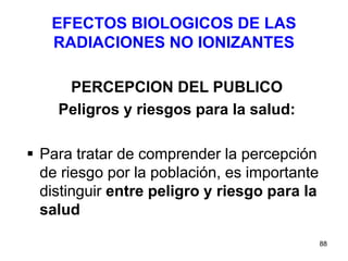88
EFECTOS BIOLOGICOS DE LAS
RADIACIONES NO IONIZANTES
PERCEPCION DEL PUBLICO
Peligros y riesgos para la salud:
 Para tratar de comprender la percepción
de riesgo por la población, es importante
distinguir entre peligro y riesgo para la
salud
 