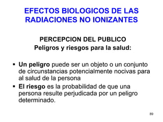 89
EFECTOS BIOLOGICOS DE LAS
RADIACIONES NO IONIZANTES
PERCEPCION DEL PUBLICO
Peligros y riesgos para la salud:
 Un peligro puede ser un objeto o un conjunto
de circunstancias potencialmente nocivas para
al salud de la persona
 El riesgo es la probabilidad de que una
persona resulte perjudicada por un peligro
determinado.
 