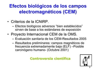 9
• Criterios de la ICNIRP.
– Efectos biológicos adversos “bien establecidos”
sirven de base a los estándares de exposición
• Proyecto Internacional CEM de la OMS.
– Evaluación sanitaria de los CEM-Resultados 2005
– Resultados preliminares: campos magnéticos de
frecuencia extremadamente baja (ELF) –Posible
carcinógeno humano- (Octubre 2001)
Controversia científica
Efectos biológicos de los campos
electromagnéticos (CEM)
 
