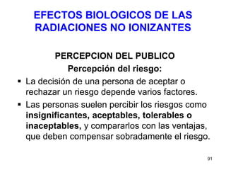 91
EFECTOS BIOLOGICOS DE LAS
RADIACIONES NO IONIZANTES
PERCEPCION DEL PUBLICO
Percepción del riesgo:
 La decisión de una persona de aceptar o
rechazar un riesgo depende varios factores.
 Las personas suelen percibir los riesgos como
insignificantes, aceptables, tolerables o
inaceptables, y compararlos con las ventajas,
que deben compensar sobradamente el riesgo.
 