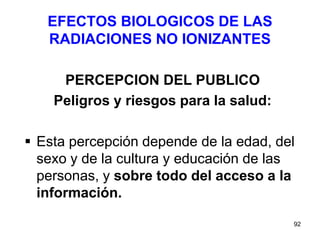92
EFECTOS BIOLOGICOS DE LAS
RADIACIONES NO IONIZANTES
PERCEPCION DEL PUBLICO
Peligros y riesgos para la salud:
 Esta percepción depende de la edad, del
sexo y de la cultura y educación de las
personas, y sobre todo del acceso a la
información.
 