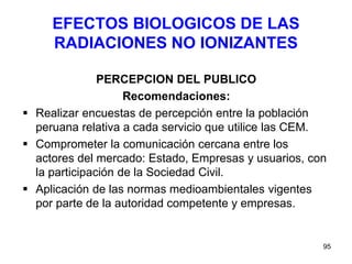 95
EFECTOS BIOLOGICOS DE LAS
RADIACIONES NO IONIZANTES
PERCEPCION DEL PUBLICO
Recomendaciones:
 Realizar encuestas de percepción entre la población
peruana relativa a cada servicio que utilice las CEM.
 Comprometer la comunicación cercana entre los
actores del mercado: Estado, Empresas y usuarios, con
la participación de la Sociedad Civil.
 Aplicación de las normas medioambientales vigentes
por parte de la autoridad competente y empresas.
 