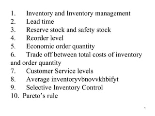 1.      Inventory and Inventory management 2.      Lead time 3.      Reserve stock and safety stock 4.      Reorder level 5.      Economic order quantity 6.      Trade off between total costs of inventory and order quantity 7.      Customer Service levels  8.      Average inventoryvbnovvkhbifyt 9.      Selective Inventory Control 10.  Pareto’s rule 
