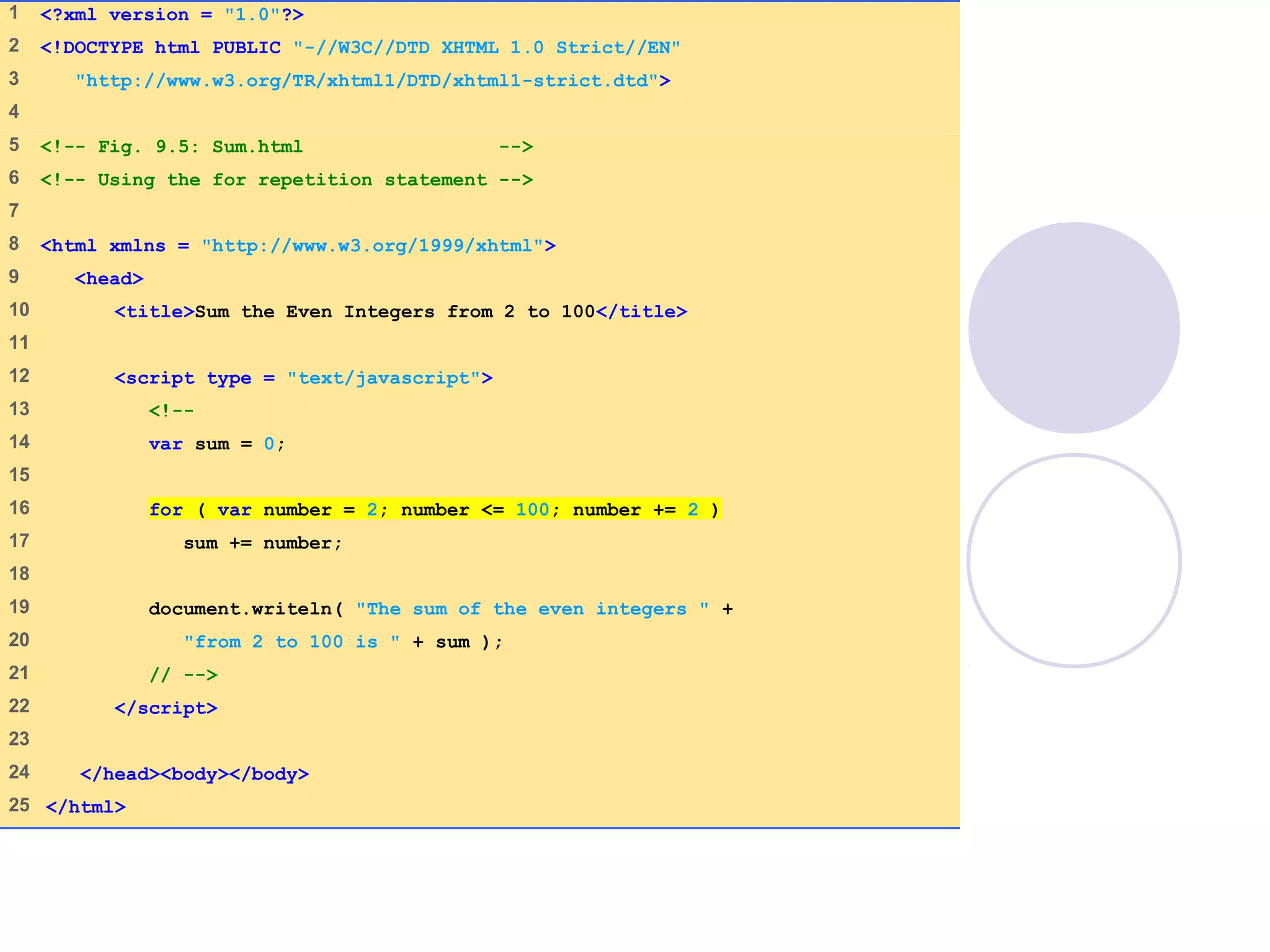Sum.html
(1 of 1)
1 <?xml version = "1.0"?>
2 <!DOCTYPE html PUBLIC "-//W3C//DTD XHTML 1.0 Strict//EN"
3 "http://www.w3.org/TR/xhtml1/DTD/xhtml1-strict.dtd">
4
5 <!-- Fig. 9.5: Sum.html -->
6 <!-- Using the for repetition statement -->
7
8 <html xmlns = "http://www.w3.org/1999/xhtml">
9 <head>
10 <title>Sum the Even Integers from 2 to 100</title>
11
12 <script type = "text/javascript">
13 <!--
14 var sum = 0;
15
16 for ( var number = 2; number <= 100; number += 2 )
17 sum += number;
18
19 document.writeln( "The sum of the even integers " +
20 "from 2 to 100 is " + sum );
21 // -->
22 </script>
23
24 </head><body></body>
25 </html>
 