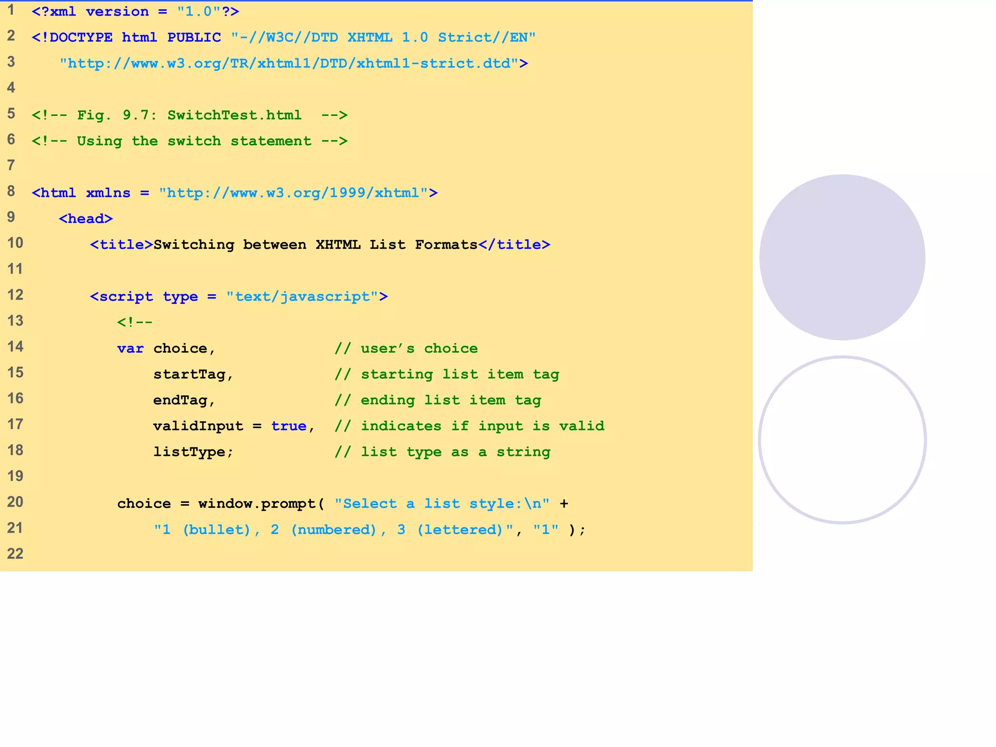 SwitchTest.html
(1 of 3)
1 <?xml version = "1.0"?>
2 <!DOCTYPE html PUBLIC "-//W3C//DTD XHTML 1.0 Strict//EN"
3 "http://www.w3.org/TR/xhtml1/DTD/xhtml1-strict.dtd">
4
5 <!-- Fig. 9.7: SwitchTest.html -->
6 <!-- Using the switch statement -->
7
8 <html xmlns = "http://www.w3.org/1999/xhtml">
9 <head>
10 <title>Switching between XHTML List Formats</title>
11
12 <script type = "text/javascript">
13 <!--
14 var choice, // user’s choice
15 startTag, // starting list item tag
16 endTag, // ending list item tag
17 validInput = true, // indicates if input is valid
18 listType; // list type as a string
19
20 choice = window.prompt( "Select a list style:n" +
21 "1 (bullet), 2 (numbered), 3 (lettered)", "1" );
22
 