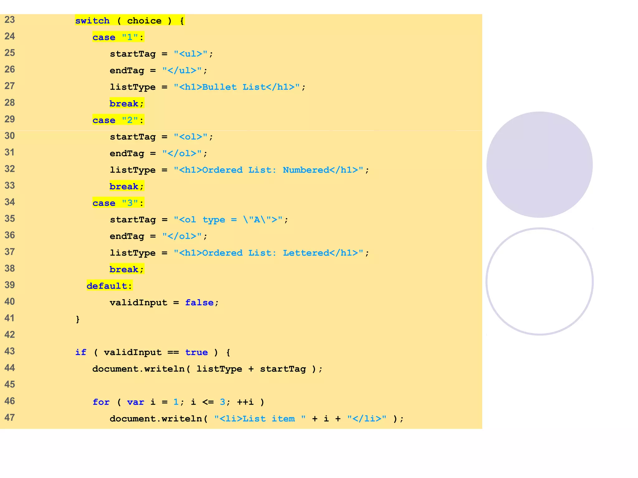 SwitchTest.html
(2 of 3)
23 switch ( choice ) {
24 case "1":
25 startTag = "<ul>";
26 endTag = "</ul>";
27 listType = "<h1>Bullet List</h1>";
28 break;
29 case "2":
30 startTag = "<ol>";
31 endTag = "</ol>";
32 listType = "<h1>Ordered List: Numbered</h1>";
33 break;
34 case "3":
35 startTag = "<ol type = "A">";
36 endTag = "</ol>";
37 listType = "<h1>Ordered List: Lettered</h1>";
38 break;
39 default:
40 validInput = false;
41 }
42
43 if ( validInput == true ) {
44 document.writeln( listType + startTag );
45
46 for ( var i = 1; i <= 3; ++i )
47 document.writeln( "<li>List item " + i + "</li>" );
 
