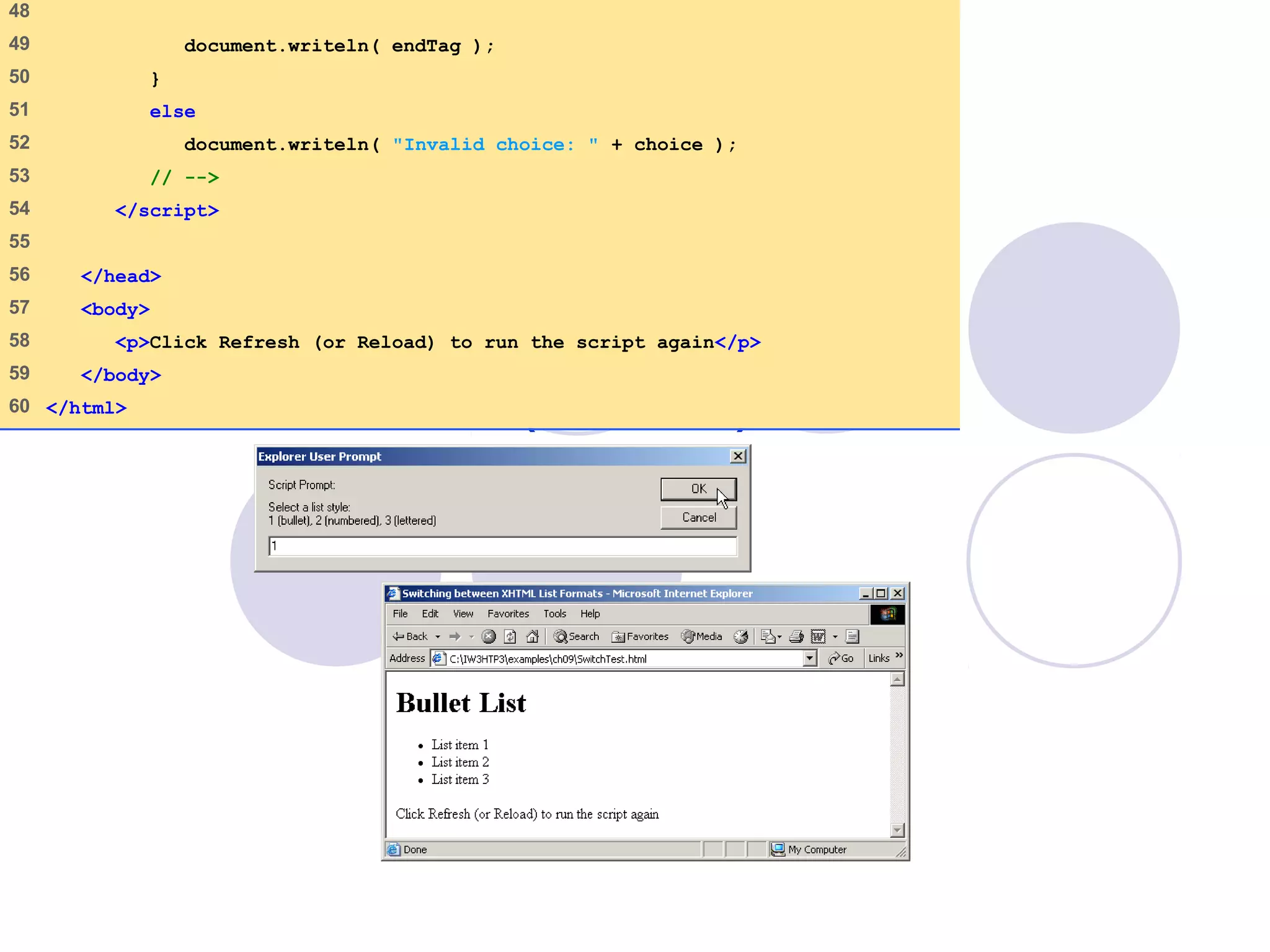 SwitchTest.html
(3 of 3)
48
49 document.writeln( endTag );
50 }
51 else
52 document.writeln( "Invalid choice: " + choice );
53 // -->
54 </script>
55
56 </head>
57 <body>
58 <p>Click Refresh (or Reload) to run the script again</p>
59 </body>
60 </html>
 