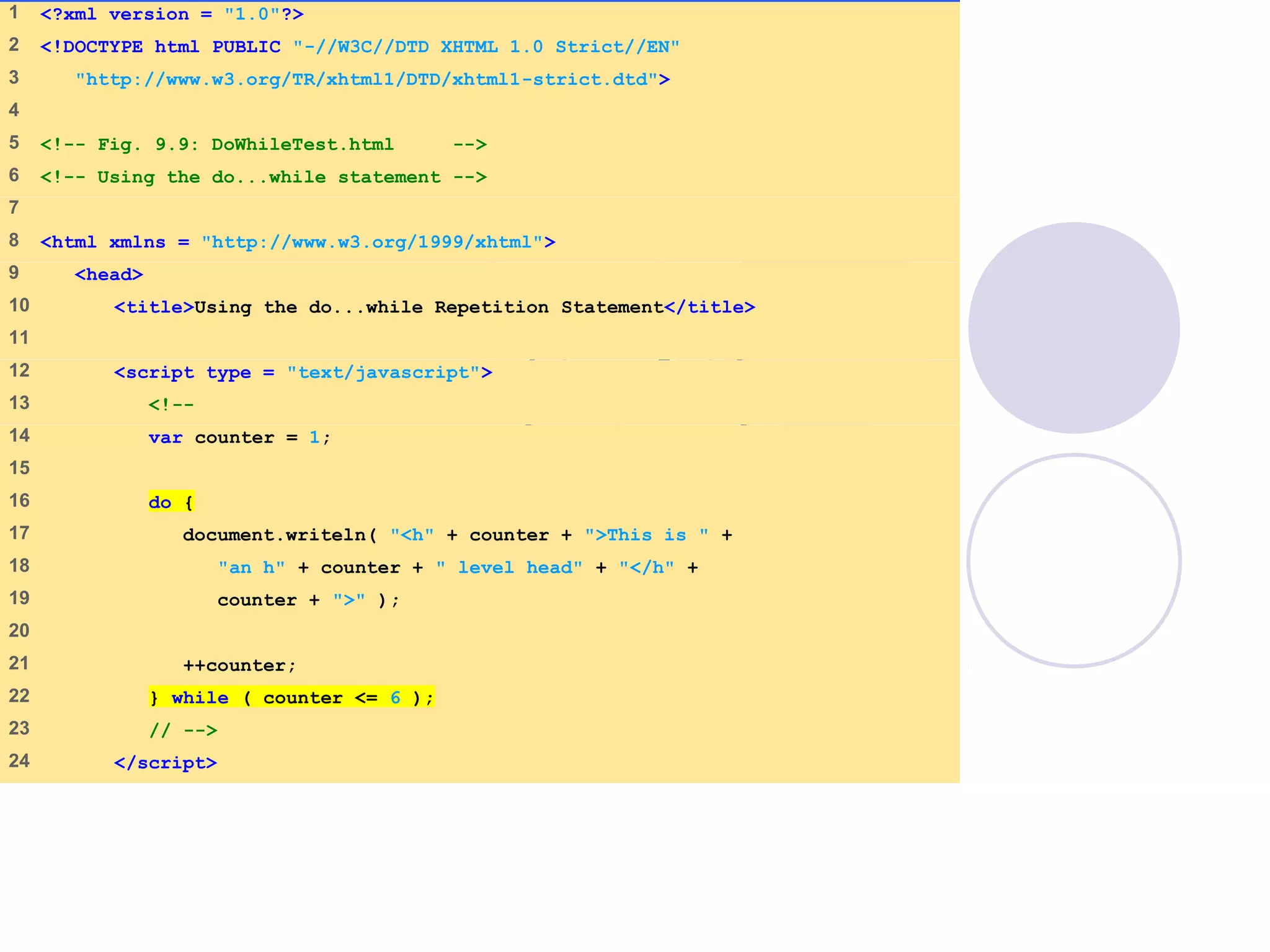 DoWhileTest.html
(1 of 2)
1 <?xml version = "1.0"?>
2 <!DOCTYPE html PUBLIC "-//W3C//DTD XHTML 1.0 Strict//EN"
3 "http://www.w3.org/TR/xhtml1/DTD/xhtml1-strict.dtd">
4
5 <!-- Fig. 9.9: DoWhileTest.html -->
6 <!-- Using the do...while statement -->
7
8 <html xmlns = "http://www.w3.org/1999/xhtml">
9 <head>
10 <title>Using the do...while Repetition Statement</title>
11
12 <script type = "text/javascript">
13 <!--
14 var counter = 1;
15
16 do {
17 document.writeln( "<h" + counter + ">This is " +
18 "an h" + counter + " level head" + "</h" +
19 counter + ">" );
20
21 ++counter;
22 } while ( counter <= 6 );
23 // -->
24 </script>
 