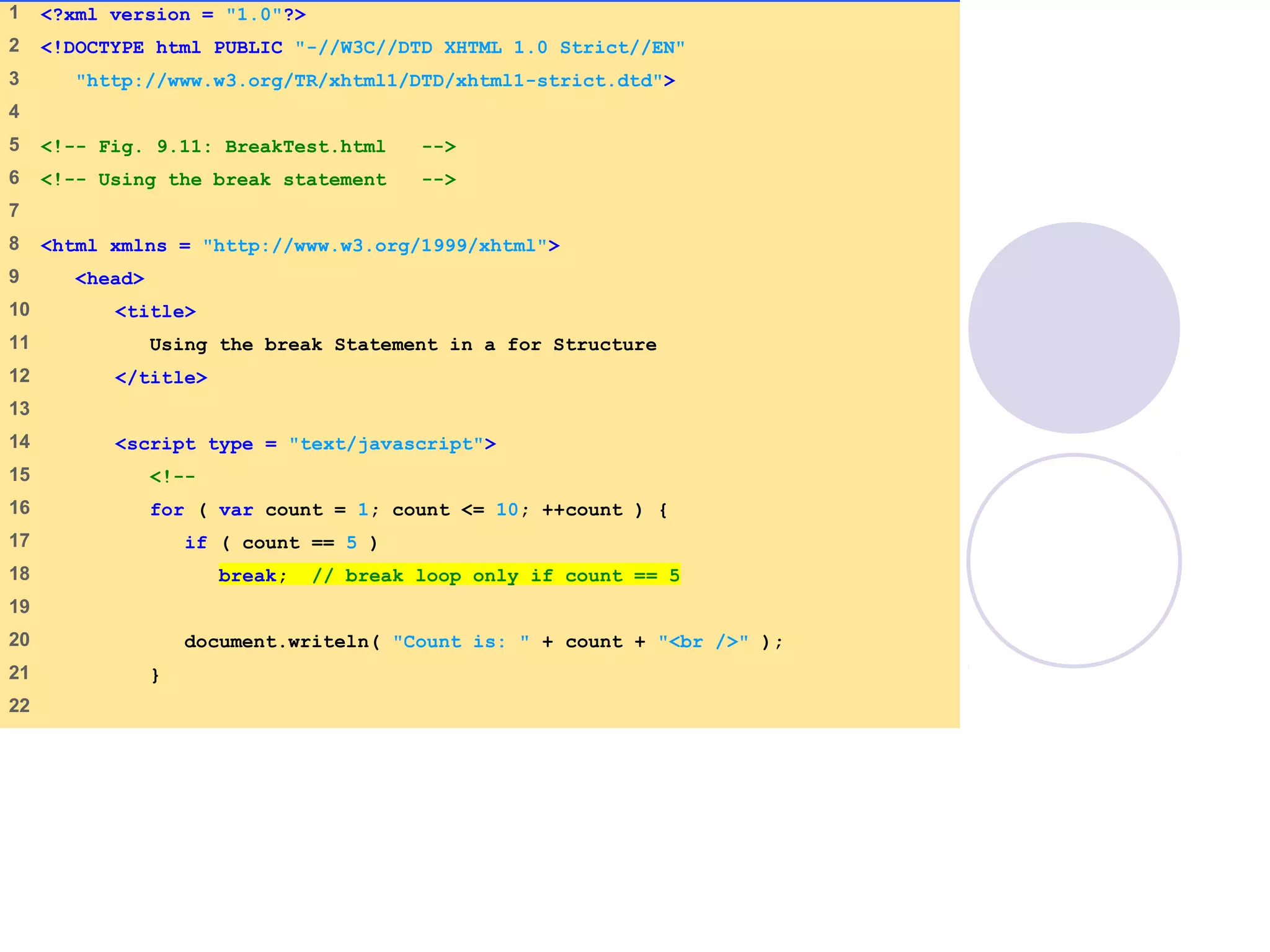 BreakTest.html
(1 of 2)
1 <?xml version = "1.0"?>
2 <!DOCTYPE html PUBLIC "-//W3C//DTD XHTML 1.0 Strict//EN"
3 "http://www.w3.org/TR/xhtml1/DTD/xhtml1-strict.dtd">
4
5 <!-- Fig. 9.11: BreakTest.html -->
6 <!-- Using the break statement -->
7
8 <html xmlns = "http://www.w3.org/1999/xhtml">
9 <head>
10 <title>
11 Using the break Statement in a for Structure
12 </title>
13
14 <script type = "text/javascript">
15 <!--
16 for ( var count = 1; count <= 10; ++count ) {
17 if ( count == 5 )
18 break; // break loop only if count == 5
19
20 document.writeln( "Count is: " + count + "<br />" );
21 }
22
 