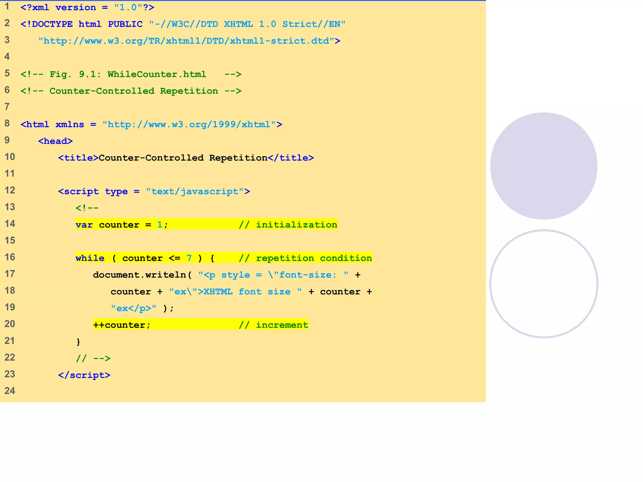 WhileCounter.html
(1 of 2)
1 <?xml version = "1.0"?>
2 <!DOCTYPE html PUBLIC "-//W3C//DTD XHTML 1.0 Strict//EN"
3 "http://www.w3.org/TR/xhtml1/DTD/xhtml1-strict.dtd">
4
5 <!-- Fig. 9.1: WhileCounter.html -->
6 <!-- Counter-Controlled Repetition -->
7
8 <html xmlns = "http://www.w3.org/1999/xhtml">
9 <head>
10 <title>Counter-Controlled Repetition</title>
11
12 <script type = "text/javascript">
13 <!--
14 var counter = 1; // initialization
15
16 while ( counter <= 7 ) { // repetition condition
17 document.writeln( "<p style = "font-size: " +
18 counter + "ex">XHTML font size " + counter +
19 "ex</p>" );
20 ++counter; // increment
21 }
22 // -->
23 </script>
24
 