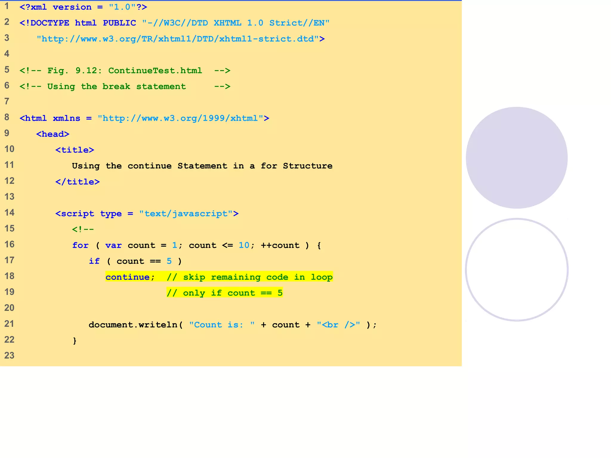 ContinueTest.html
(1 of 2)
1 <?xml version = "1.0"?>
2 <!DOCTYPE html PUBLIC "-//W3C//DTD XHTML 1.0 Strict//EN"
3 "http://www.w3.org/TR/xhtml1/DTD/xhtml1-strict.dtd">
4
5 <!-- Fig. 9.12: ContinueTest.html -->
6 <!-- Using the break statement -->
7
8 <html xmlns = "http://www.w3.org/1999/xhtml">
9 <head>
10 <title>
11 Using the continue Statement in a for Structure
12 </title>
13
14 <script type = "text/javascript">
15 <!--
16 for ( var count = 1; count <= 10; ++count ) {
17 if ( count == 5 )
18 continue; // skip remaining code in loop
19 // only if count == 5
20
21 document.writeln( "Count is: " + count + "<br />" );
22 }
23
 
