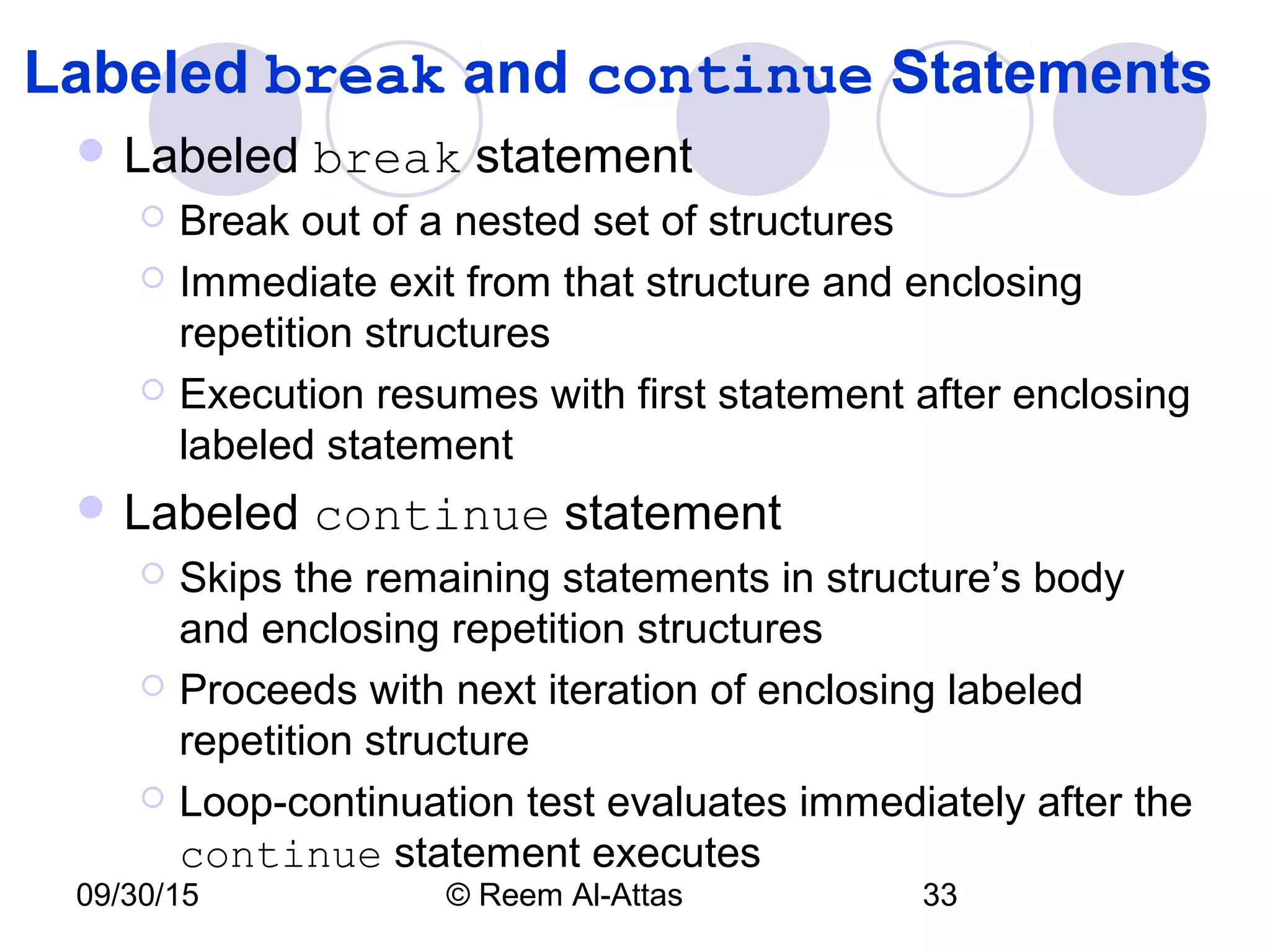 09/30/15 © Reem Al-Attas 33
Labeled break and continue Statements
 Labeled break statement
 Break out of a nested set of structures
 Immediate exit from that structure and enclosing
repetition structures
 Execution resumes with first statement after enclosing
labeled statement
 Labeled continue statement
 Skips the remaining statements in structure’s body
and enclosing repetition structures
 Proceeds with next iteration of enclosing labeled
repetition structure
 Loop-continuation test evaluates immediately after the
continue statement executes
 