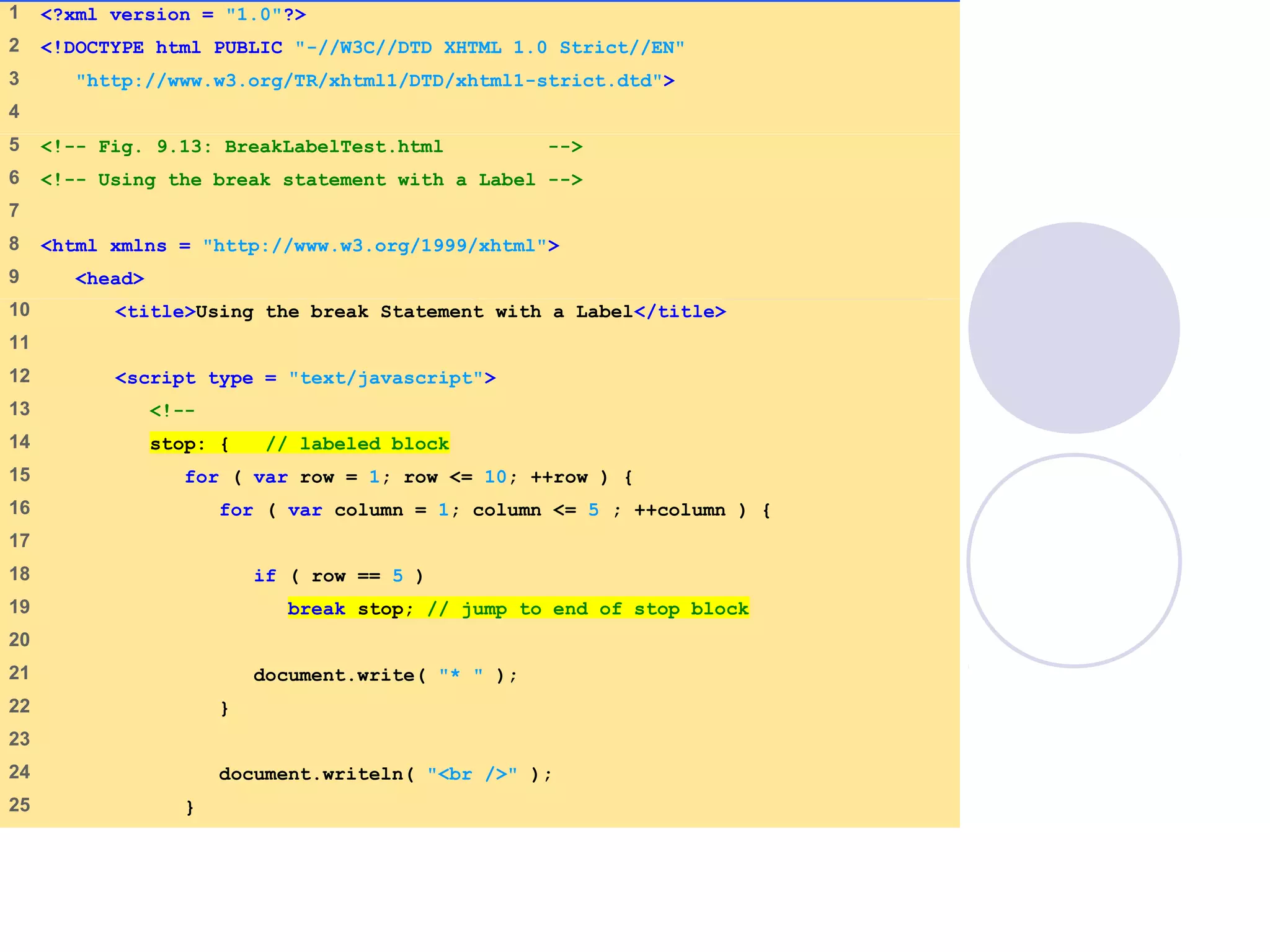 1 <?xml version = "1.0"?>
2 <!DOCTYPE html PUBLIC "-//W3C//DTD XHTML 1.0 Strict//EN"
3 "http://www.w3.org/TR/xhtml1/DTD/xhtml1-strict.dtd">
4
5 <!-- Fig. 9.13: BreakLabelTest.html -->
6 <!-- Using the break statement with a Label -->
7
8 <html xmlns = "http://www.w3.org/1999/xhtml">
9 <head>
10 <title>Using the break Statement with a Label</title>
11
12 <script type = "text/javascript">
13 <!--
14 stop: { // labeled block
15 for ( var row = 1; row <= 10; ++row ) {
16 for ( var column = 1; column <= 5 ; ++column ) {
17
18 if ( row == 5 )
19 break stop; // jump to end of stop block
20
21 document.write( "* " );
22 }
23
24 document.writeln( "<br />" );
25 }
 