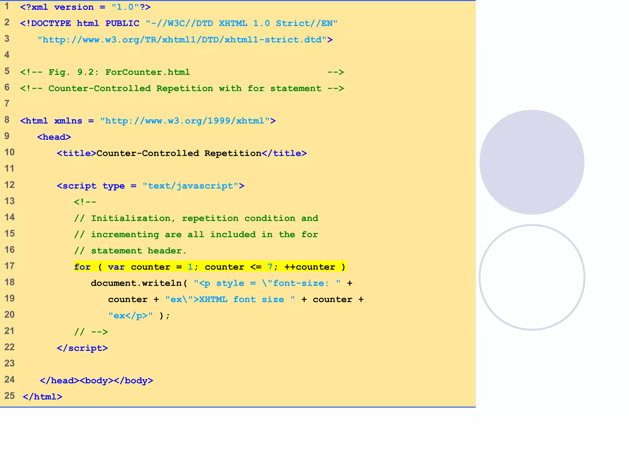 ForCounter.html
(1 of 1)
1 <?xml version = "1.0"?>
2 <!DOCTYPE html PUBLIC "-//W3C//DTD XHTML 1.0 Strict//EN"
3 "http://www.w3.org/TR/xhtml1/DTD/xhtml1-strict.dtd">
4
5 <!-- Fig. 9.2: ForCounter.html -->
6 <!-- Counter-Controlled Repetition with for statement -->
7
8 <html xmlns = "http://www.w3.org/1999/xhtml">
9 <head>
10 <title>Counter-Controlled Repetition</title>
11
12 <script type = "text/javascript">
13 <!--
14 // Initialization, repetition condition and
15 // incrementing are all included in the for
16 // statement header.
17 for ( var counter = 1; counter <= 7; ++counter )
18 document.writeln( "<p style = "font-size: " +
19 counter + "ex">XHTML font size " + counter +
20 "ex</p>" );
21 // -->
22 </script>
23
24 </head><body></body>
25 </html>
 