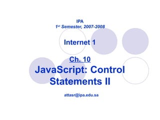 IPA
1st
Semester, 2007-2008
Internet 1
Ch. 10
JavaScript: Control
Statements II
attasr@ipa.edu.sa
 