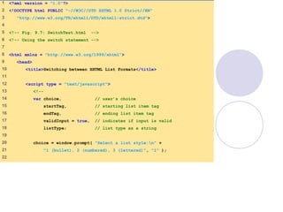 SwitchTest.html
(1 of 3)
1 <?xml version = "1.0"?>
2 <!DOCTYPE html PUBLIC "-//W3C//DTD XHTML 1.0 Strict//EN"
3 "http://www.w3.org/TR/xhtml1/DTD/xhtml1-strict.dtd">
4
5 <!-- Fig. 9.7: SwitchTest.html -->
6 <!-- Using the switch statement -->
7
8 <html xmlns = "http://www.w3.org/1999/xhtml">
9 <head>
10 <title>Switching between XHTML List Formats</title>
11
12 <script type = "text/javascript">
13 <!--
14 var choice, // user’s choice
15 startTag, // starting list item tag
16 endTag, // ending list item tag
17 validInput = true, // indicates if input is valid
18 listType; // list type as a string
19
20 choice = window.prompt( "Select a list style:n" +
21 "1 (bullet), 2 (numbered), 3 (lettered)", "1" );
22
 