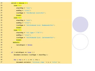 SwitchTest.html
(2 of 3)
23 switch ( choice ) {
24 case "1":
25 startTag = "<ul>";
26 endTag = "</ul>";
27 listType = "<h1>Bullet List</h1>";
28 break;
29 case "2":
30 startTag = "<ol>";
31 endTag = "</ol>";
32 listType = "<h1>Ordered List: Numbered</h1>";
33 break;
34 case "3":
35 startTag = "<ol type = "A">";
36 endTag = "</ol>";
37 listType = "<h1>Ordered List: Lettered</h1>";
38 break;
39 default:
40 validInput = false;
41 }
42
43 if ( validInput == true ) {
44 document.writeln( listType + startTag );
45
46 for ( var i = 1; i <= 3; ++i )
47 document.writeln( "<li>List item " + i + "</li>" );
 
