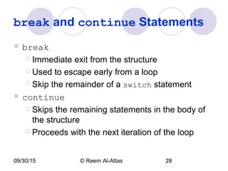 09/30/15 © Reem Al-Attas 28
break and continue Statements
 break
 Immediate exit from the structure
 Used to escape early from a loop
 Skip the remainder of a switch statement
 continue
 Skips the remaining statements in the body of
the structure
 Proceeds with the next iteration of the loop
 