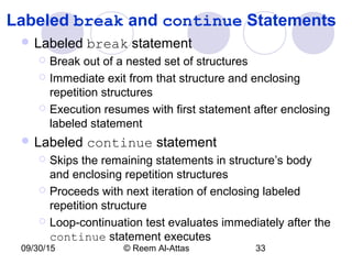 09/30/15 © Reem Al-Attas 33
Labeled break and continue Statements
 Labeled break statement
 Break out of a nested set of structures
 Immediate exit from that structure and enclosing
repetition structures
 Execution resumes with first statement after enclosing
labeled statement
 Labeled continue statement
 Skips the remaining statements in structure’s body
and enclosing repetition structures
 Proceeds with next iteration of enclosing labeled
repetition structure
 Loop-continuation test evaluates immediately after the
continue statement executes
 