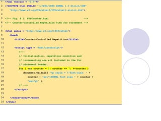 ForCounter.html
(1 of 1)
1 <?xml version = "1.0"?>
2 <!DOCTYPE html PUBLIC "-//W3C//DTD XHTML 1.0 Strict//EN"
3 "http://www.w3.org/TR/xhtml1/DTD/xhtml1-strict.dtd">
4
5 <!-- Fig. 9.2: ForCounter.html -->
6 <!-- Counter-Controlled Repetition with for statement -->
7
8 <html xmlns = "http://www.w3.org/1999/xhtml">
9 <head>
10 <title>Counter-Controlled Repetition</title>
11
12 <script type = "text/javascript">
13 <!--
14 // Initialization, repetition condition and
15 // incrementing are all included in the for
16 // statement header.
17 for ( var counter = 1; counter <= 7; ++counter )
18 document.writeln( "<p style = "font-size: " +
19 counter + "ex">XHTML font size " + counter +
20 "ex</p>" );
21 // -->
22 </script>
23
24 </head><body></body>
25 </html>
 