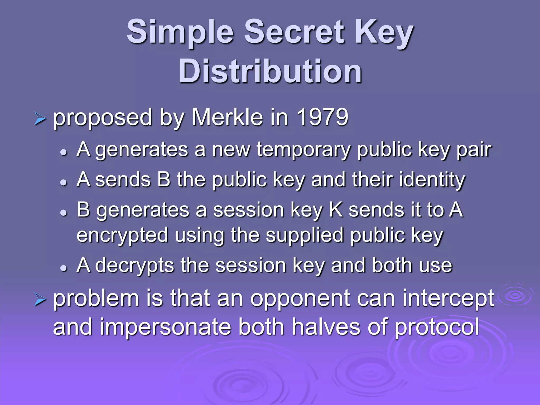 Simple Secret Key
Distribution
 proposed by Merkle in 1979
 A generates a new temporary public key pair
 A sends B the public key and their identity
 B generates a session key K sends it to A
encrypted using the supplied public key
 A decrypts the session key and both use
 problem is that an opponent can intercept
and impersonate both halves of protocol
 