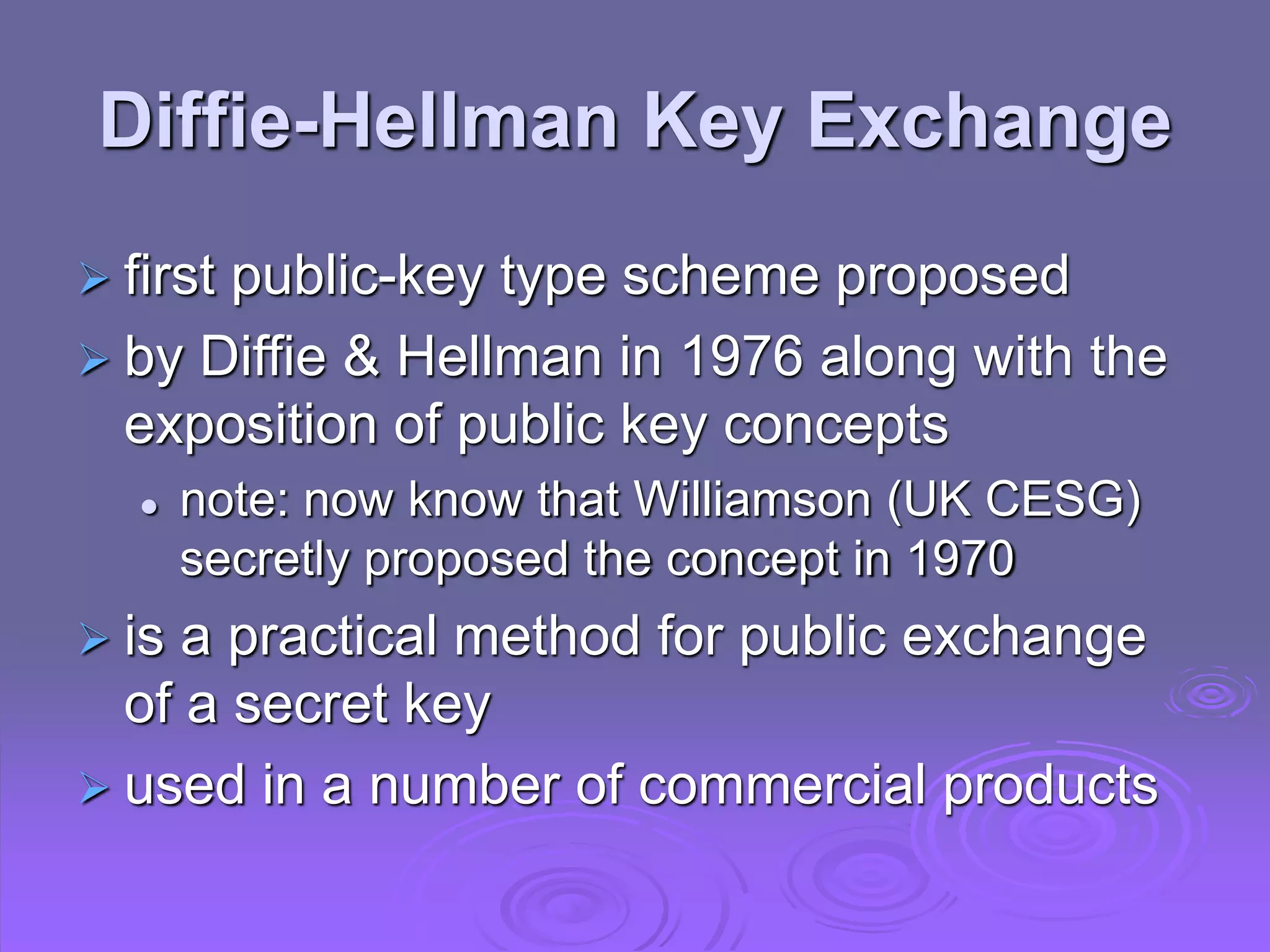 Diffie-Hellman Key Exchange
 first public-key type scheme proposed
 by Diffie & Hellman in 1976 along with the
exposition of public key concepts
 note: now know that Williamson (UK CESG)
secretly proposed the concept in 1970
 is a practical method for public exchange
of a secret key
 used in a number of commercial products
 