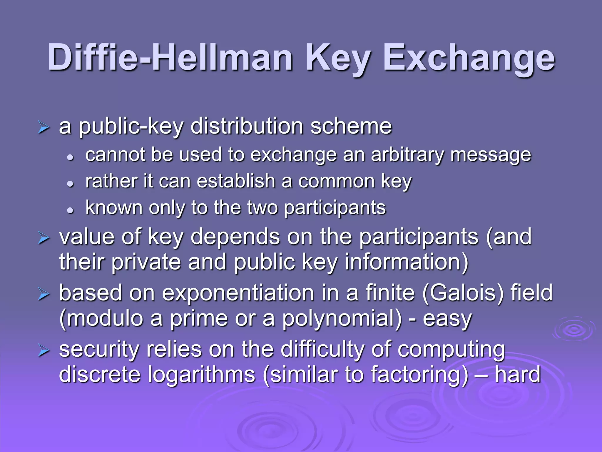 Diffie-Hellman Key Exchange
 a public-key distribution scheme
 cannot be used to exchange an arbitrary message
 rather it can establish a common key
 known only to the two participants
 value of key depends on the participants (and
their private and public key information)
 based on exponentiation in a finite (Galois) field
(modulo a prime or a polynomial) - easy
 security relies on the difficulty of computing
discrete logarithms (similar to factoring) – hard
 