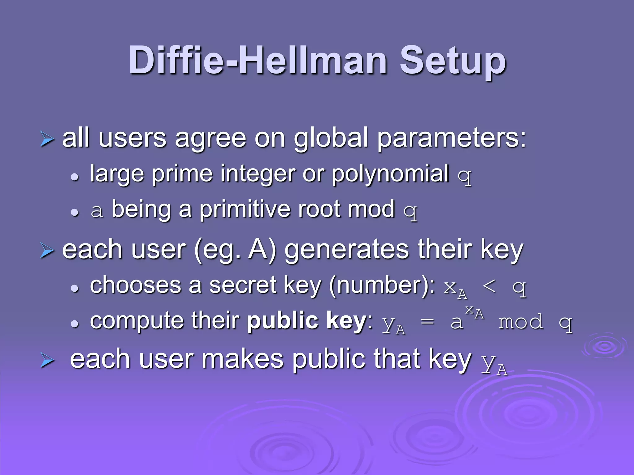 Diffie-Hellman Setup
 all users agree on global parameters:
 large prime integer or polynomial q
 a being a primitive root mod q
 each user (eg. A) generates their key
 chooses a secret key (number): xA < q
 compute their public key: yA = a
xA
mod q
 each user makes public that key yA
 