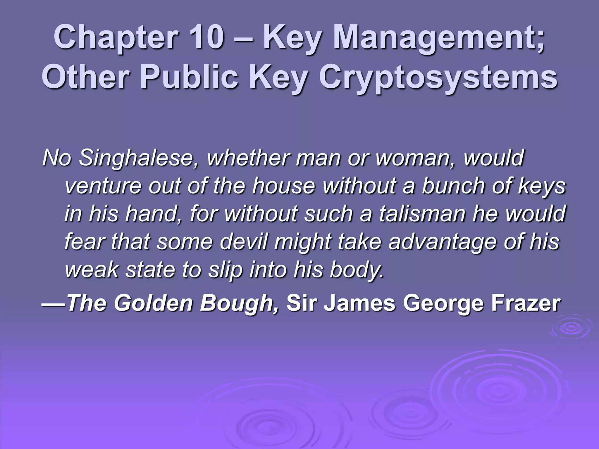 Chapter 10 – Key Management;
Other Public Key Cryptosystems
No Singhalese, whether man or woman, would
venture out of the house without a bunch of keys
in his hand, for without such a talisman he would
fear that some devil might take advantage of his
weak state to slip into his body.
—The Golden Bough, Sir James George Frazer
 