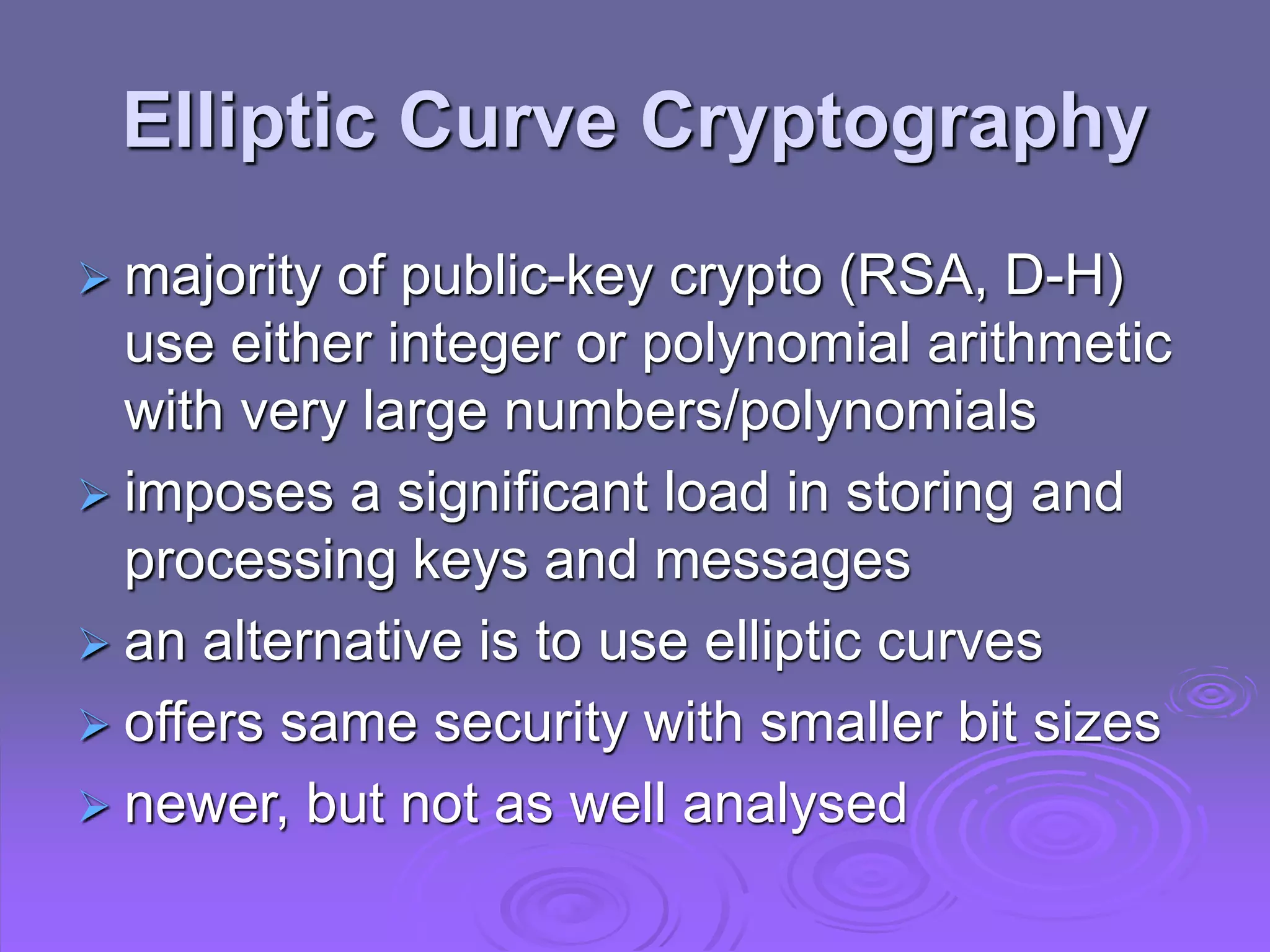 Elliptic Curve Cryptography
 majority of public-key crypto (RSA, D-H)
use either integer or polynomial arithmetic
with very large numbers/polynomials
 imposes a significant load in storing and
processing keys and messages
 an alternative is to use elliptic curves
 offers same security with smaller bit sizes
 newer, but not as well analysed
 