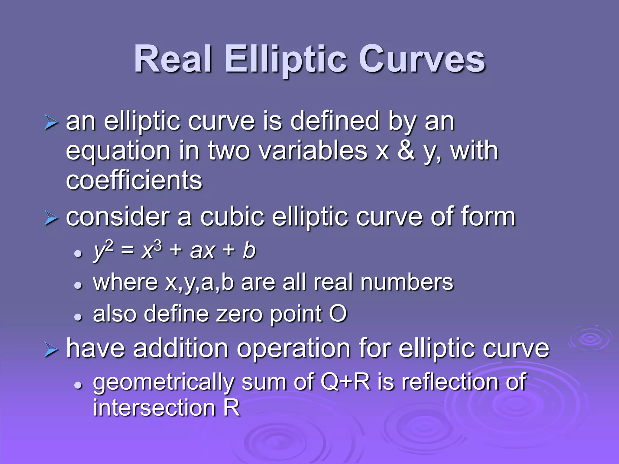 Real Elliptic Curves
 an elliptic curve is defined by an
equation in two variables x & y, with
coefficients
 consider a cubic elliptic curve of form
 y2 = x3 + ax + b
 where x,y,a,b are all real numbers
 also define zero point O
 have addition operation for elliptic curve
 geometrically sum of Q+R is reflection of
intersection R
 
