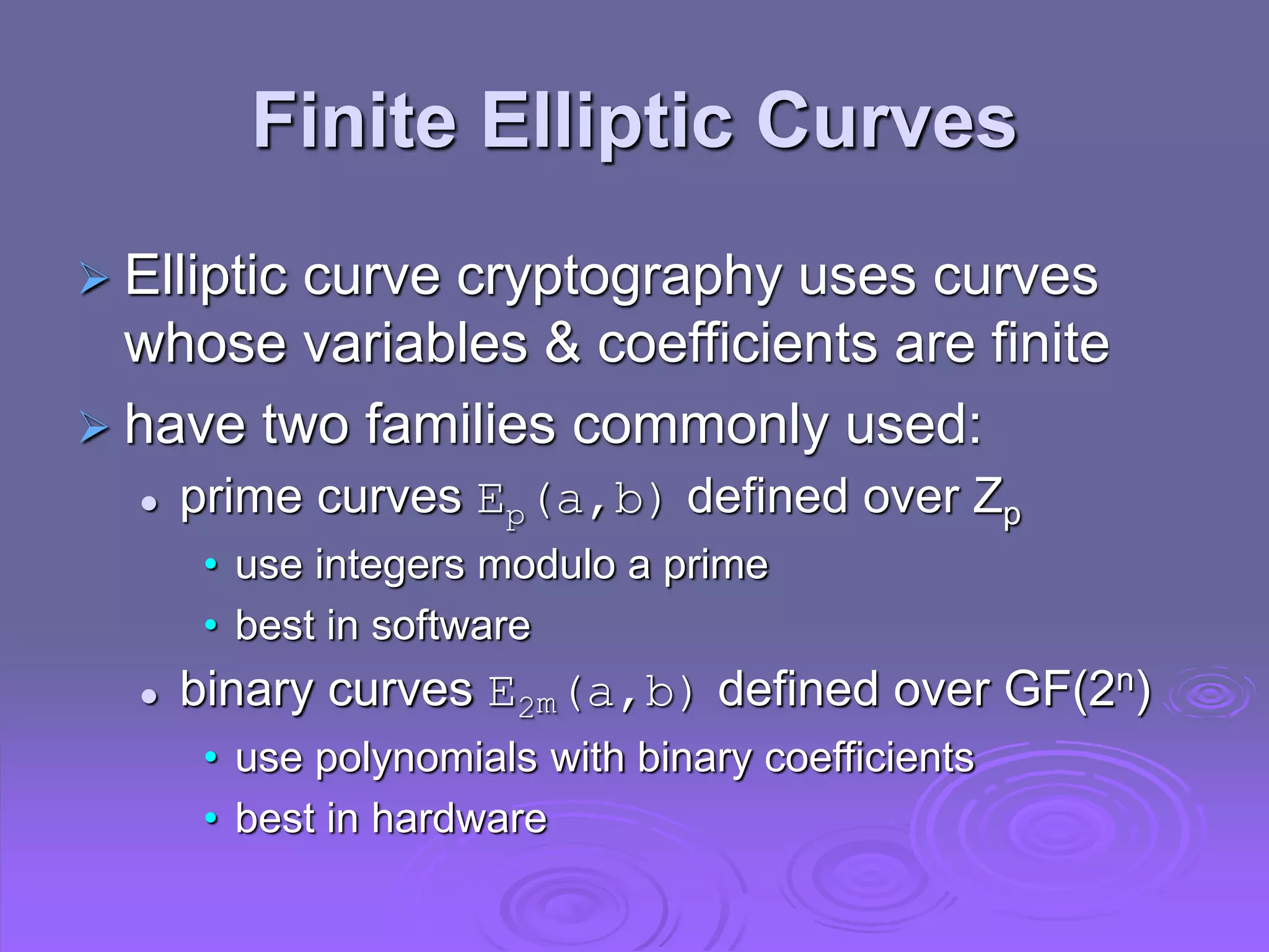 Finite Elliptic Curves
 Elliptic curve cryptography uses curves
whose variables & coefficients are finite
 have two families commonly used:
 prime curves Ep(a,b) defined over Zp
• use integers modulo a prime
• best in software
 binary curves E2m(a,b) defined over GF(2n)
• use polynomials with binary coefficients
• best in hardware
 
