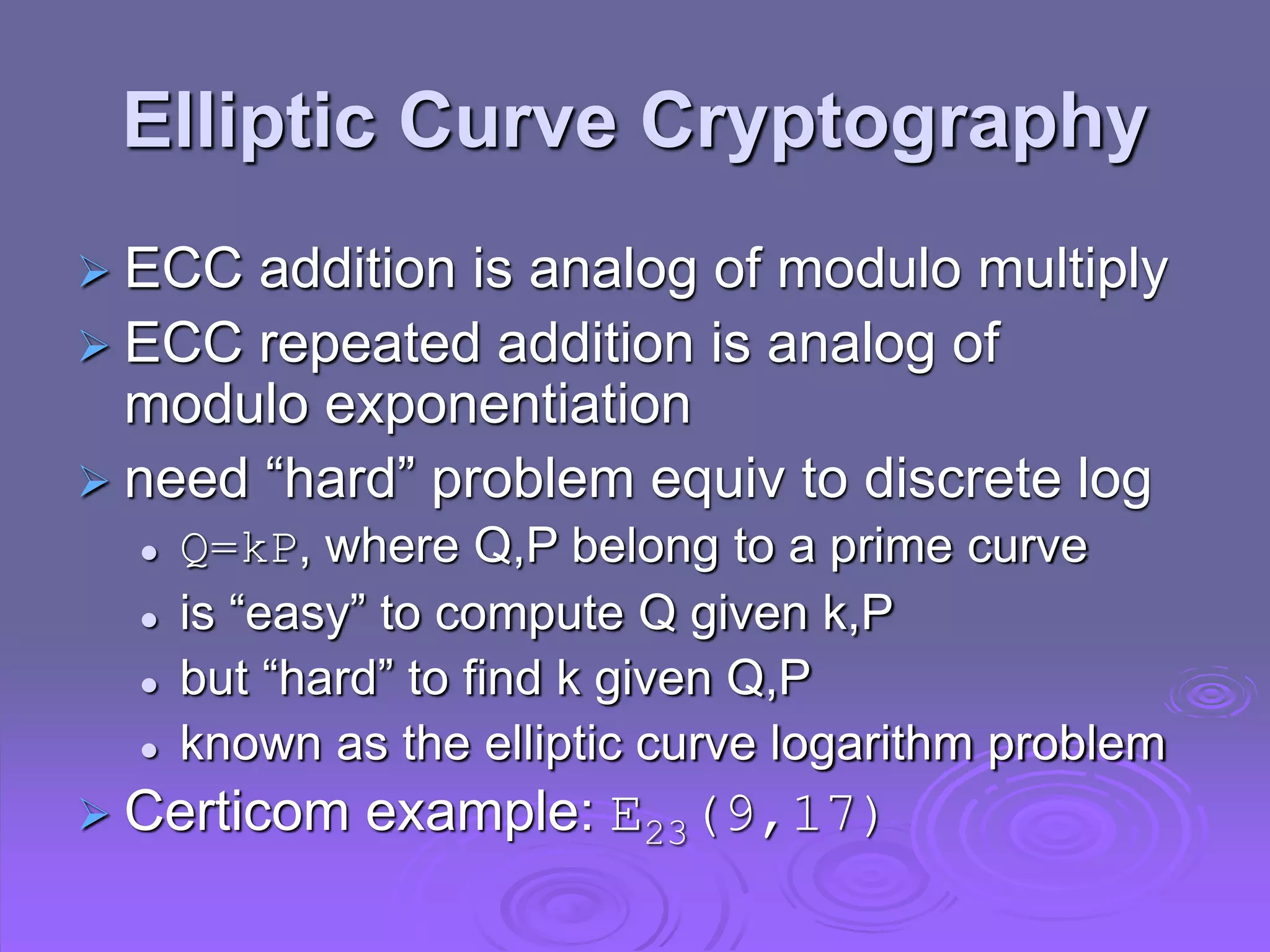 Elliptic Curve Cryptography
 ECC addition is analog of modulo multiply
 ECC repeated addition is analog of
modulo exponentiation
 need “hard” problem equiv to discrete log
 Q=kP, where Q,P belong to a prime curve
 is “easy” to compute Q given k,P
 but “hard” to find k given Q,P
 known as the elliptic curve logarithm problem
 Certicom example: E23(9,17)
 