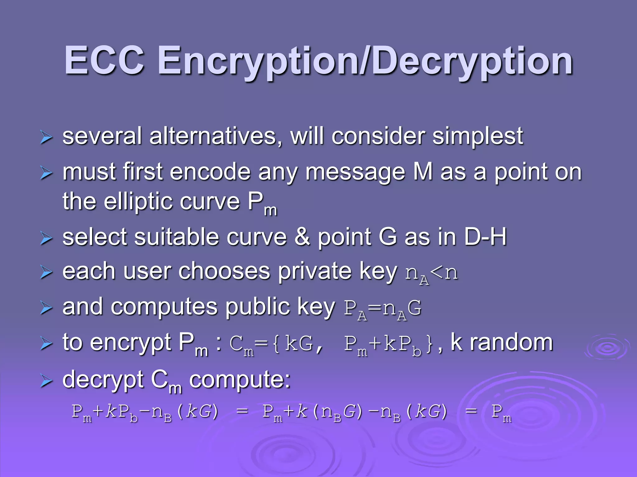 ECC Encryption/Decryption
 several alternatives, will consider simplest
 must first encode any message M as a point on
the elliptic curve Pm
 select suitable curve & point G as in D-H
 each user chooses private key nA<n
 and computes public key PA=nAG
 to encrypt Pm : Cm={kG, Pm+kPb}, k random
 decrypt Cm compute:
Pm+kPb–nB(kG) = Pm+k(nBG)–nB(kG) = Pm
 