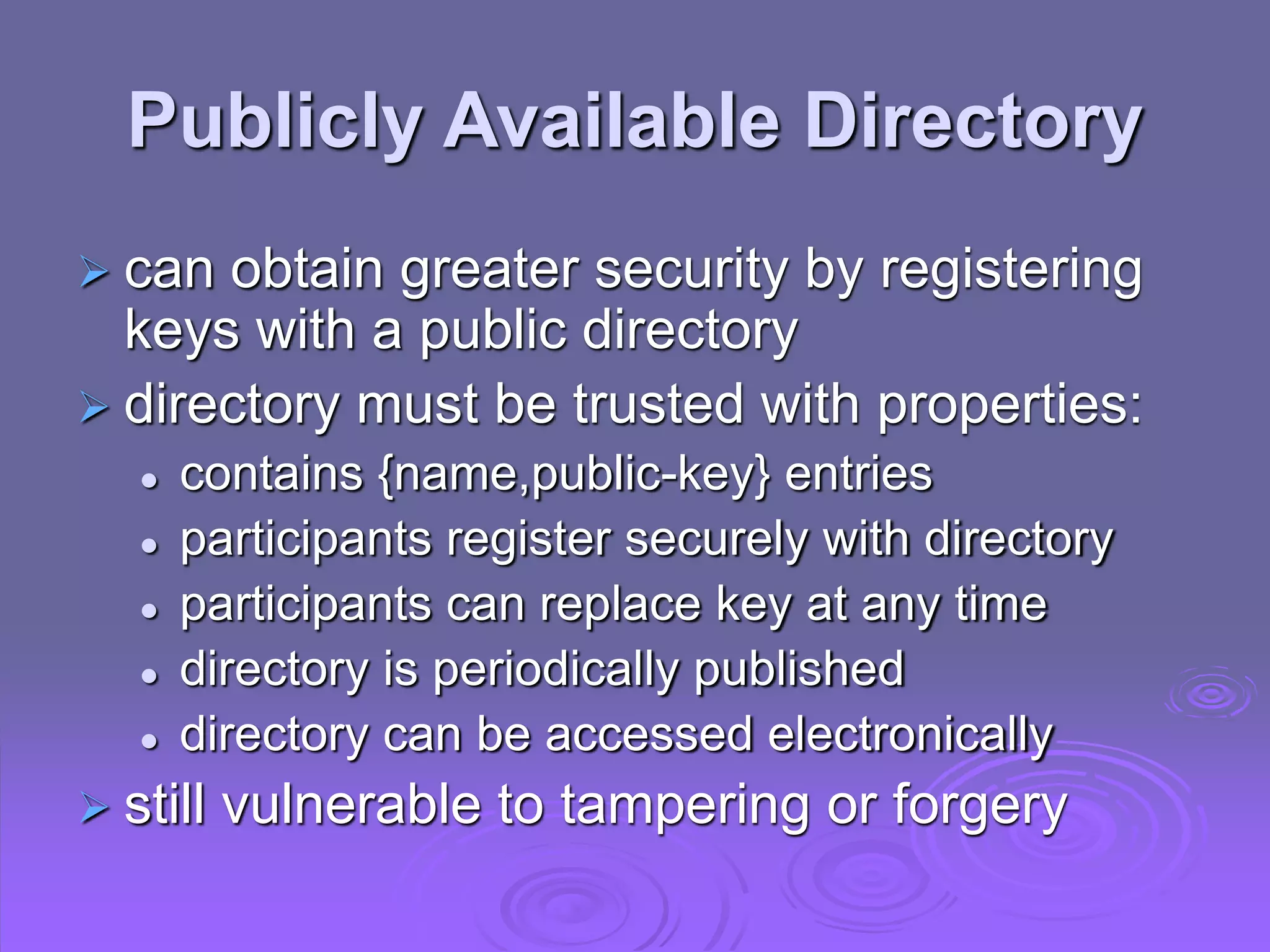 Publicly Available Directory
 can obtain greater security by registering
keys with a public directory
 directory must be trusted with properties:
 contains {name,public-key} entries
 participants register securely with directory
 participants can replace key at any time
 directory is periodically published
 directory can be accessed electronically
 still vulnerable to tampering or forgery
 