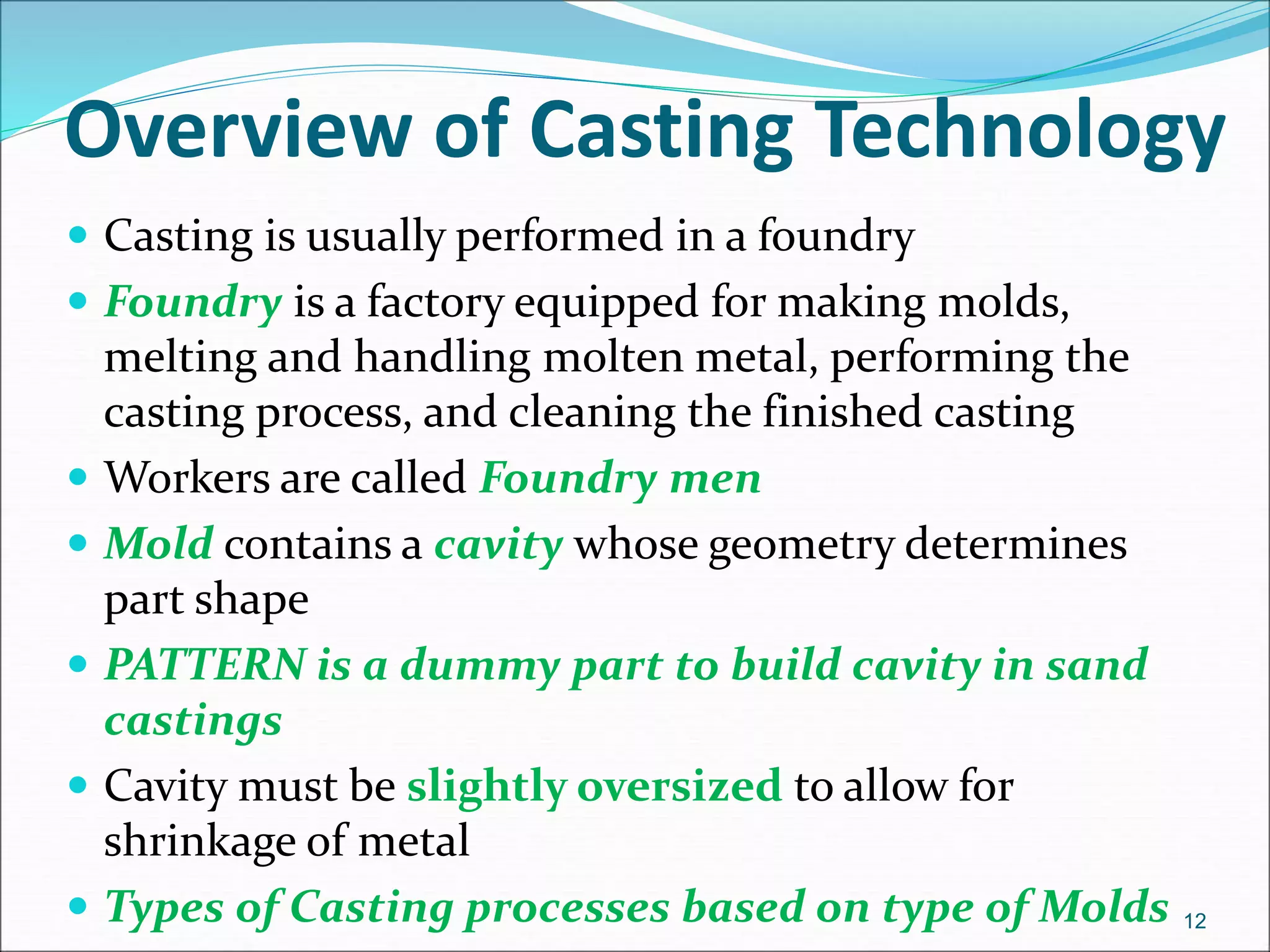 Overview of Casting Technology
 Casting is usually performed in a foundry
 Foundry is a factory equipped for making molds,
melting and handling molten metal, performing the
casting process, and cleaning the finished casting
 Workers are called Foundry men
 Mold contains a cavity whose geometry determines
part shape
 PATTERN is a dummy part to build cavity in sand
castings
 Cavity must be slightly oversized to allow for
shrinkage of metal
 Types of Casting processes based on type of Molds 12
 