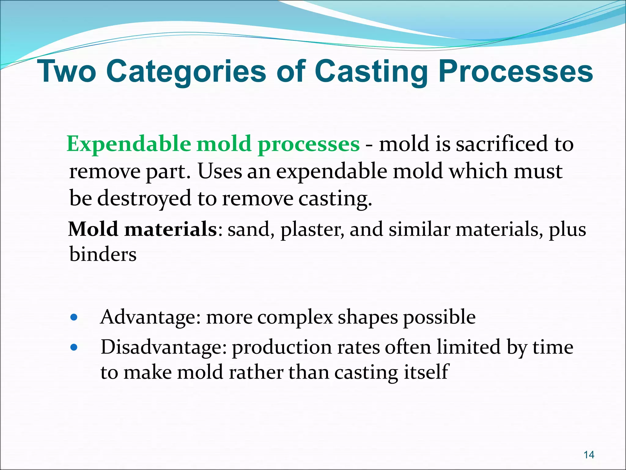 Two Categories of Casting Processes
Expendable mold processes - mold is sacrificed to
remove part. Uses an expendable mold which must
be destroyed to remove casting.
Mold materials: sand, plaster, and similar materials, plus
binders
 Advantage: more complex shapes possible
 Disadvantage: production rates often limited by time
to make mold rather than casting itself
14
 