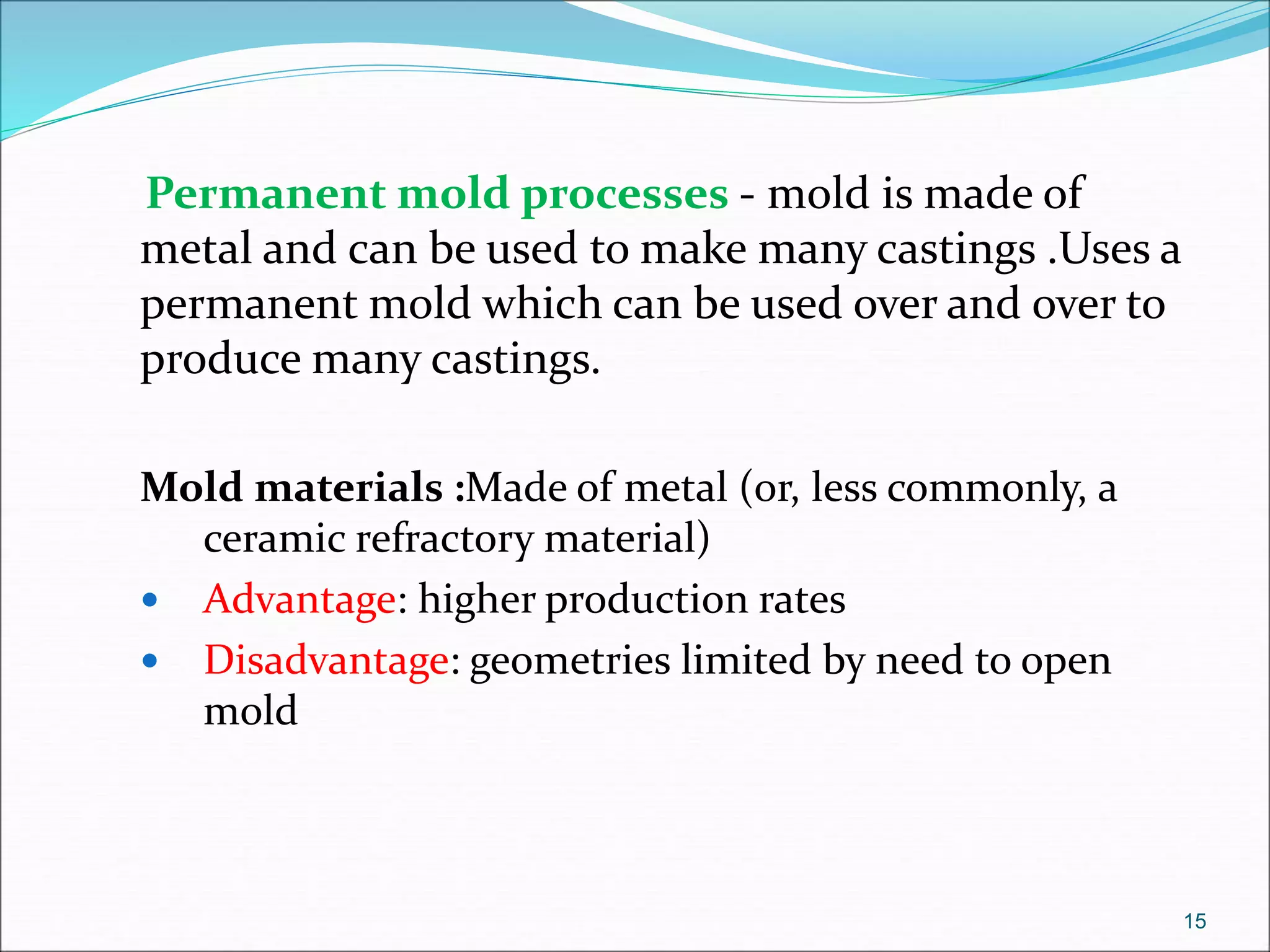 Permanent mold processes - mold is made of
metal and can be used to make many castings .Uses a
permanent mold which can be used over and over to
produce many castings.
Mold materials :Made of metal (or, less commonly, a
ceramic refractory material)
 Advantage: higher production rates
 Disadvantage: geometries limited by need to open
mold
15
 