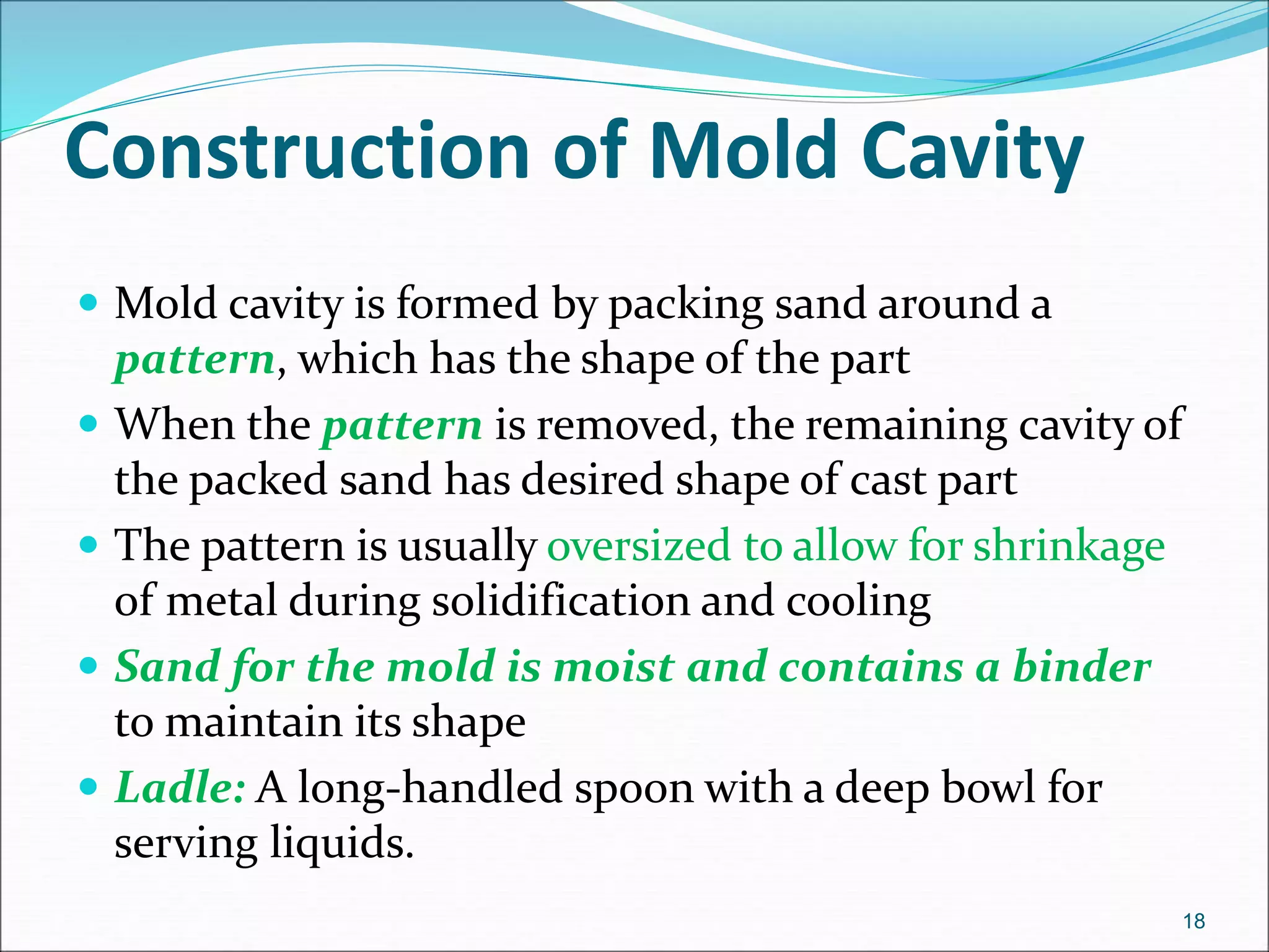 Construction of Mold Cavity
 Mold cavity is formed by packing sand around a
pattern, which has the shape of the part
 When the pattern is removed, the remaining cavity of
the packed sand has desired shape of cast part
 The pattern is usually oversized to allow for shrinkage
of metal during solidification and cooling
 Sand for the mold is moist and contains a binder
to maintain its shape
 Ladle: A long-handled spoon with a deep bowl for
serving liquids.
18
 