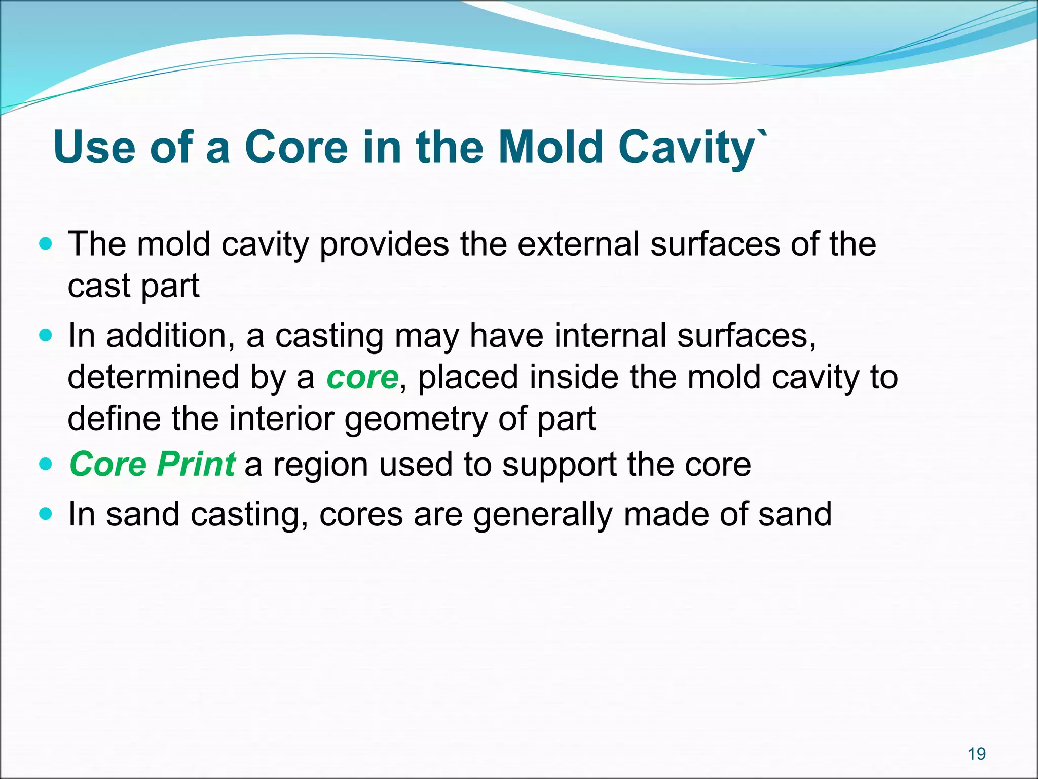 Use of a Core in the Mold Cavity`
 The mold cavity provides the external surfaces of the
cast part
 In addition, a casting may have internal surfaces,
determined by a core, placed inside the mold cavity to
define the interior geometry of part
 Core Print a region used to support the core
 In sand casting, cores are generally made of sand
19
 