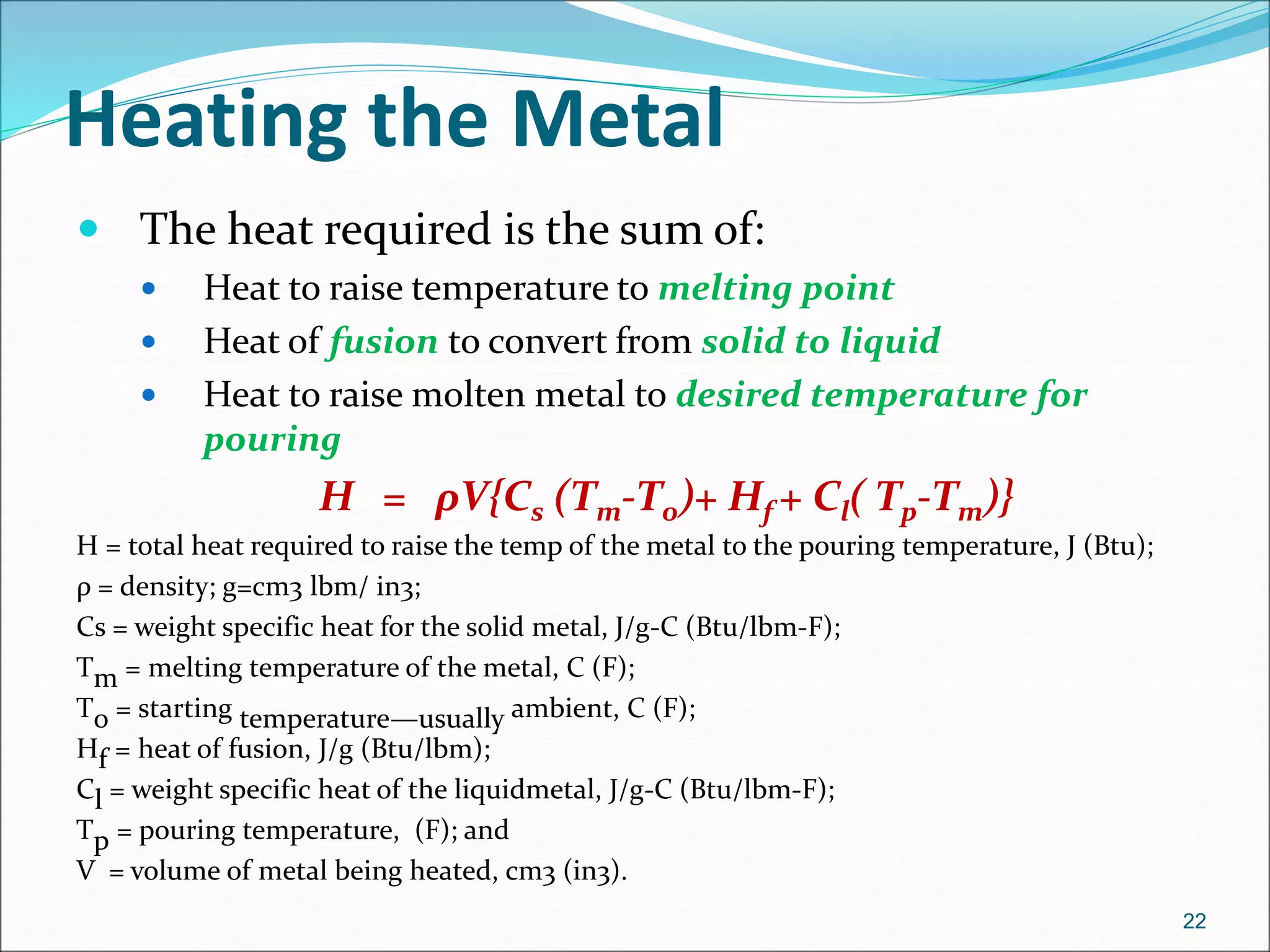 Heating the Metal
 The heat required is the sum of:
 Heat to raise temperature to melting point
 Heat of fusion to convert from solid to liquid
 Heat to raise molten metal to desired temperature for
pouring
H = ρV{Cs (Tm-T0)+ Hf + Cl( Tp-Tm)}
H = total heat required to raise the temp of the metal to the pouring temperature, J (Btu);
ρ = density; g=cm3 lbm/ in3;
Cs = weight specific heat for the solid metal, J/g-C (Btu/lbm-F);
Tm = melting temperature of the metal, C (F);
To = starting temperature—usually ambient, C (F);
Hf = heat of fusion, J/g (Btu/lbm);
Cl = weight specific heat of the liquidmetal, J/g-C (Btu/lbm-F);
Tp = pouring temperature, (F); and
V = volume of metal being heated, cm3 (in3).
22
 