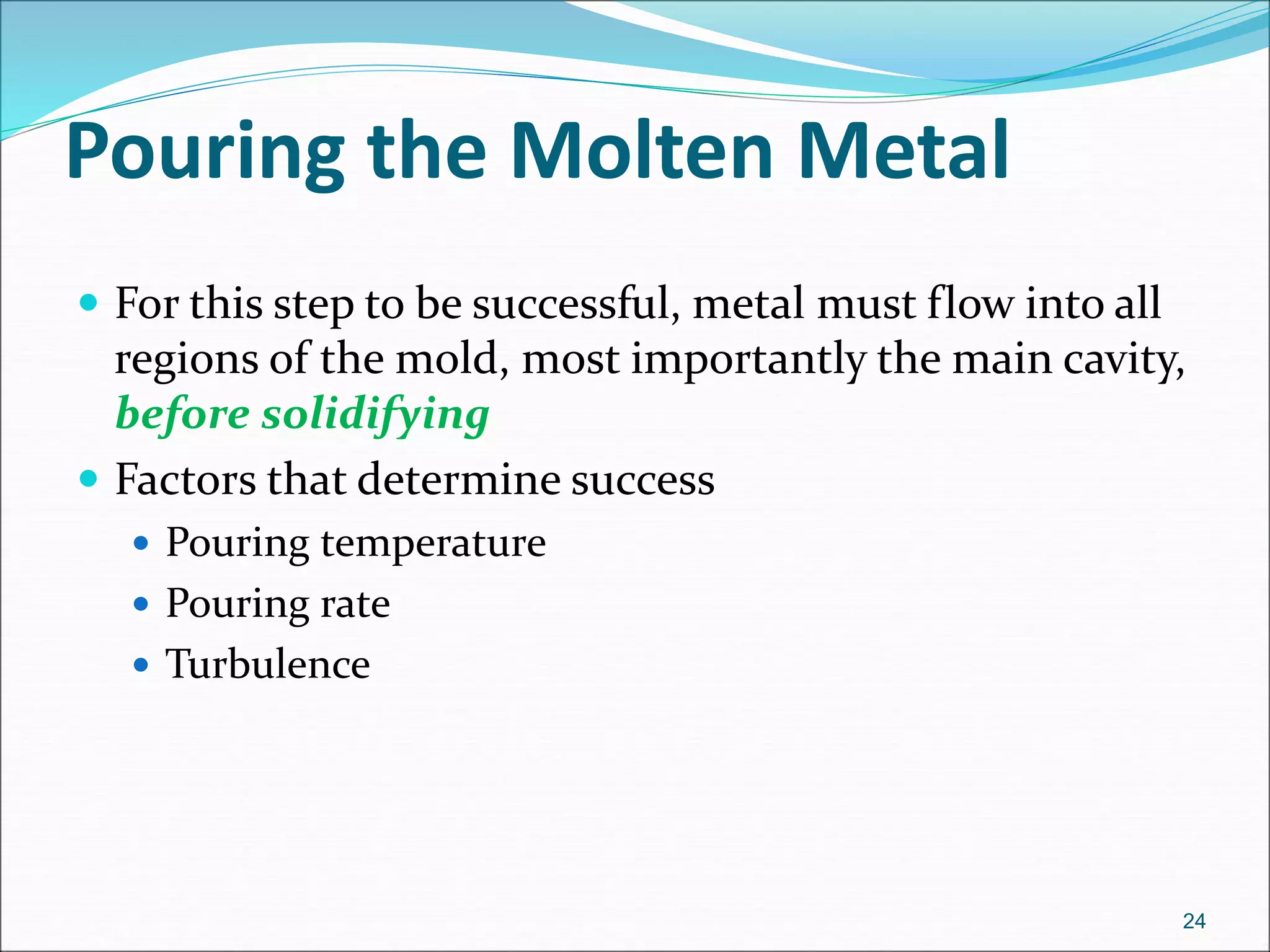 Pouring the Molten Metal
 For this step to be successful, metal must flow into all
regions of the mold, most importantly the main cavity,
before solidifying
 Factors that determine success
 Pouring temperature
 Pouring rate
 Turbulence
24
 