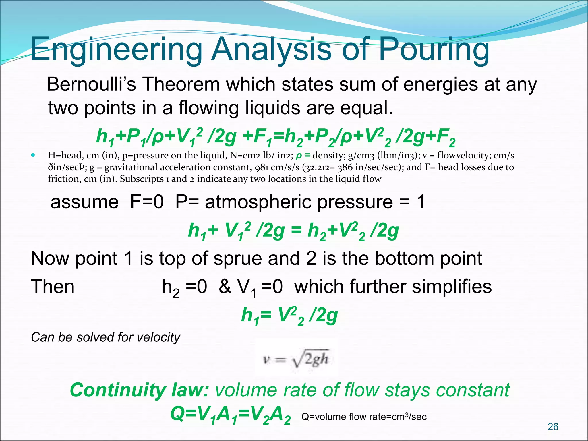 Engineering Analysis of Pouring
Bernoulli’s Theorem which states sum of energies at any
two points in a flowing liquids are equal.
h1+P1/ρ+V1
2 /2g +F1=h2+P2/ρ+V2
2 /2g+F2
 H=head, cm (in), p=pressure on the liquid, N=cm2 lb/ in2; ρ = density; g/cm3 (lbm/in3); v = flowvelocity; cm/s
ðin/secÞ; g = gravitational acceleration constant, 981 cm/s/s (32.212= 386 in/sec/sec); and F= head losses due to
friction, cm (in). Subscripts 1 and 2 indicate any two locations in the liquid flow
assume F=0 P= atmospheric pressure = 1
h1+ V1
2 /2g = h2+V2
2 /2g
Now point 1 is top of sprue and 2 is the bottom point
Then h2 =0 & V1 =0 which further simplifies
h1= V2
2 /2g
Can be solved for velocity
Continuity law: volume rate of flow stays constant
Q=V1A1=V2A2 Q=volume flow rate=cm3/sec
26
 