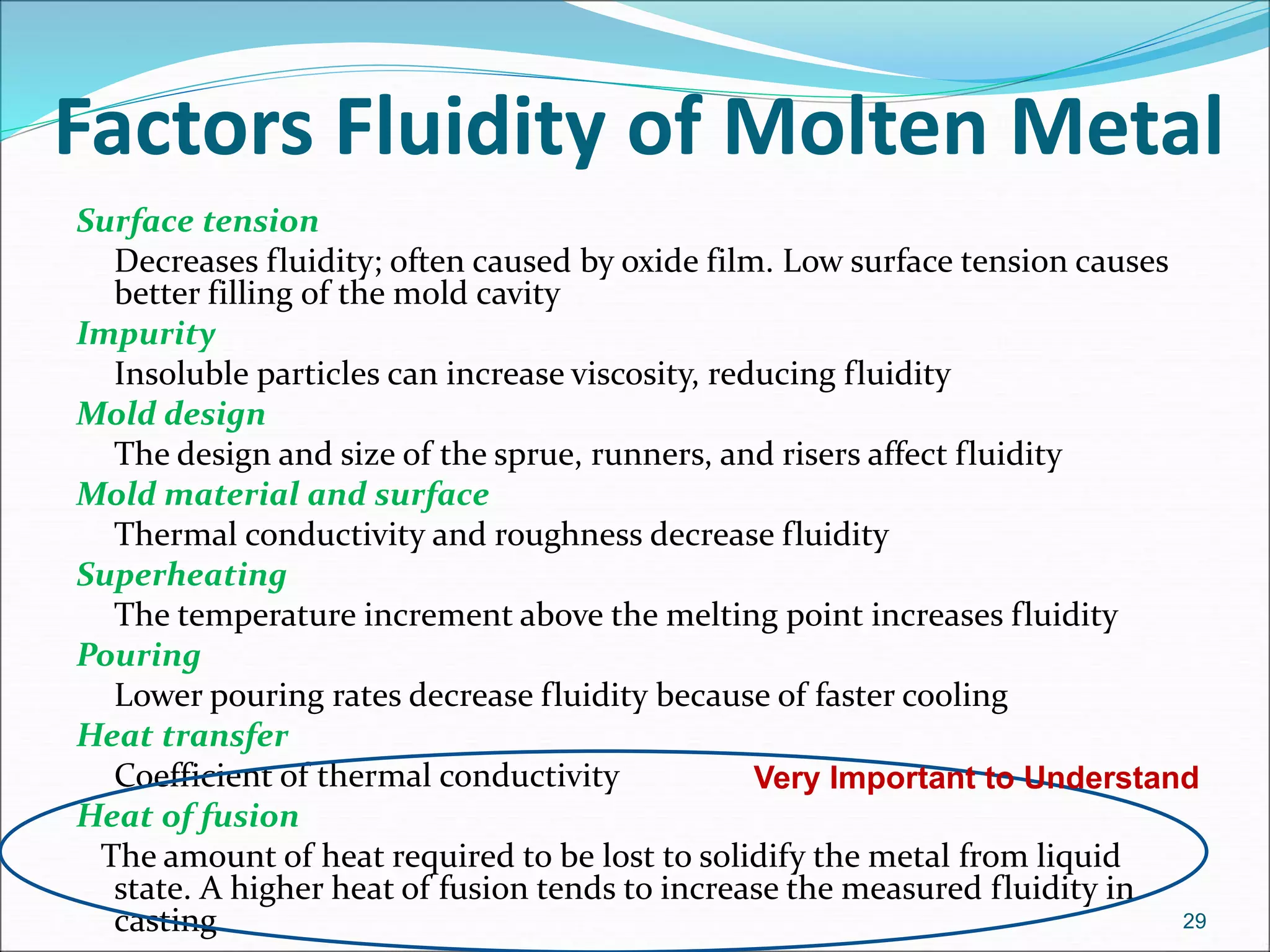 Factors Fluidity of Molten Metal
Surface tension
Decreases fluidity; often caused by oxide film. Low surface tension causes
better filling of the mold cavity
Impurity
Insoluble particles can increase viscosity, reducing fluidity
Mold design
The design and size of the sprue, runners, and risers affect fluidity
Mold material and surface
Thermal conductivity and roughness decrease fluidity
Superheating
The temperature increment above the melting point increases fluidity
Pouring
Lower pouring rates decrease fluidity because of faster cooling
Heat transfer
Coefficient of thermal conductivity
Heat of fusion
The amount of heat required to be lost to solidify the metal from liquid
state. A higher heat of fusion tends to increase the measured fluidity in
casting 29
Very Important to Understand
 