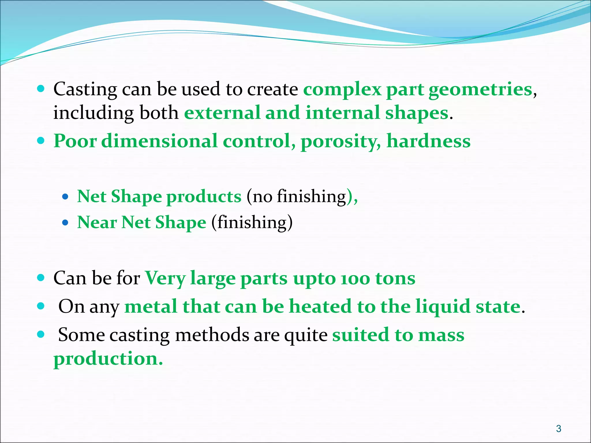  Casting can be used to create complex part geometries,
including both external and internal shapes.
 Poor dimensional control, porosity, hardness
 Net Shape products (no finishing),
 Near Net Shape (finishing)
 Can be for Very large parts upto 100 tons
 On any metal that can be heated to the liquid state.
 Some casting methods are quite suited to mass
production.
3
 