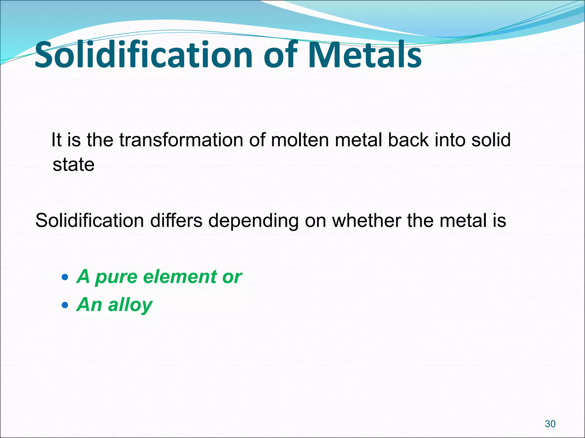 Solidification of Metals
It is the transformation of molten metal back into solid
state
Solidification differs depending on whether the metal is
 A pure element or
 An alloy
30
 