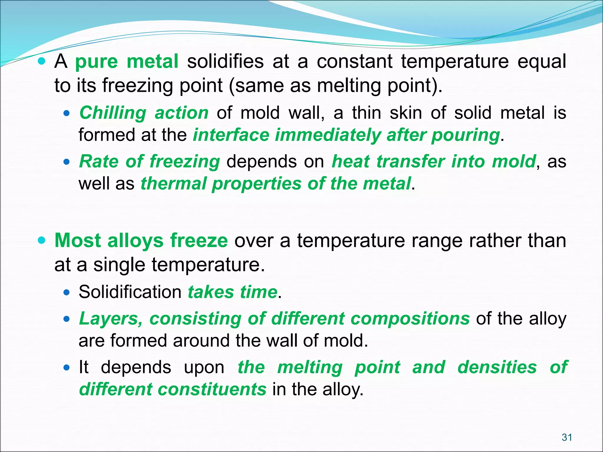  A pure metal solidifies at a constant temperature equal
to its freezing point (same as melting point).
 Chilling action of mold wall, a thin skin of solid metal is
formed at the interface immediately after pouring.
 Rate of freezing depends on heat transfer into mold, as
well as thermal properties of the metal.
 Most alloys freeze over a temperature range rather than
at a single temperature.
 Solidification takes time.
 Layers, consisting of different compositions of the alloy
are formed around the wall of mold.
 It depends upon the melting point and densities of
different constituents in the alloy.
31
 